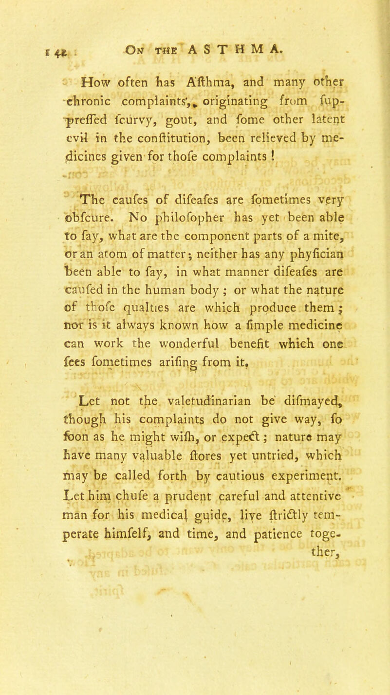 How often has Afthma, and many other -chronic complaints',^ originating from fup- ■prelTed fciirvy, gout, and fome other iaterit cvU in the conflitution, been relieved by me- jdicines given for thofe complaints! The caufes of difeafes are fometimes very obfcure. No philofopher has yet been able to fay, what are the component parts of a mite, or an atom of matter-, neither has any phyfician been able to fay, in what manner difeafes are caufed in the human body ; or what the nature of thofe qualties are which produce them; nor' is it always known how a fimple medicine can work the wonderful benefit which one fees fometimes arifing from it, Let not the valetudinarian be' difmayed, though his complaints do not give way, fo foon as he might wifh, or exped:; nature may have many valuable ftores yet untried, which may be called forth by cautious experiment. Let hirn chufe a prudent careful and attentive man for his medica^ guide, live ftri<J^ly tem- perate himfelf, and time, and patience toge- ther.