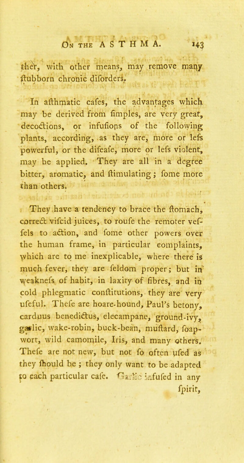 thet, with other means, may remove maqy ^ubborn chronic diforders. In afthmatic cafes, the advantages which may be derived from fimples, are very great, decodiions, or infuliops of the follovying plants, according, as they are, more or lefs jpowerful, or the difeafe, more or lefs violent, may be applied. They are all in a degree bitter, aromatic, and ftimulating; fome more than others. They .have a tendency to brace the ftomach, corredt vifcid juices, to roufe the remoter vef- fels to adtion, and fome other powers over the human frame, in particular complaints, which are to me inexplicable, where there is much fever, they are feldom proper; but in weaknefs of habit, in laxity of fibres, and iij cold phlegmatic conftitutions, they are very ufeful. Thefe are hoare-hound, Paul's betony, carduus benedidtus, elecampane, ground-ivy, gwlic, wake-robin, buck-bean, muftard, foap- wort, wild camomile. Iris, and many others. Thefe are not new, but not fo often yfed as they fhould be ; they only want to be adapted p each particular cafe, ^^ar^c kfufed in any fpirir.