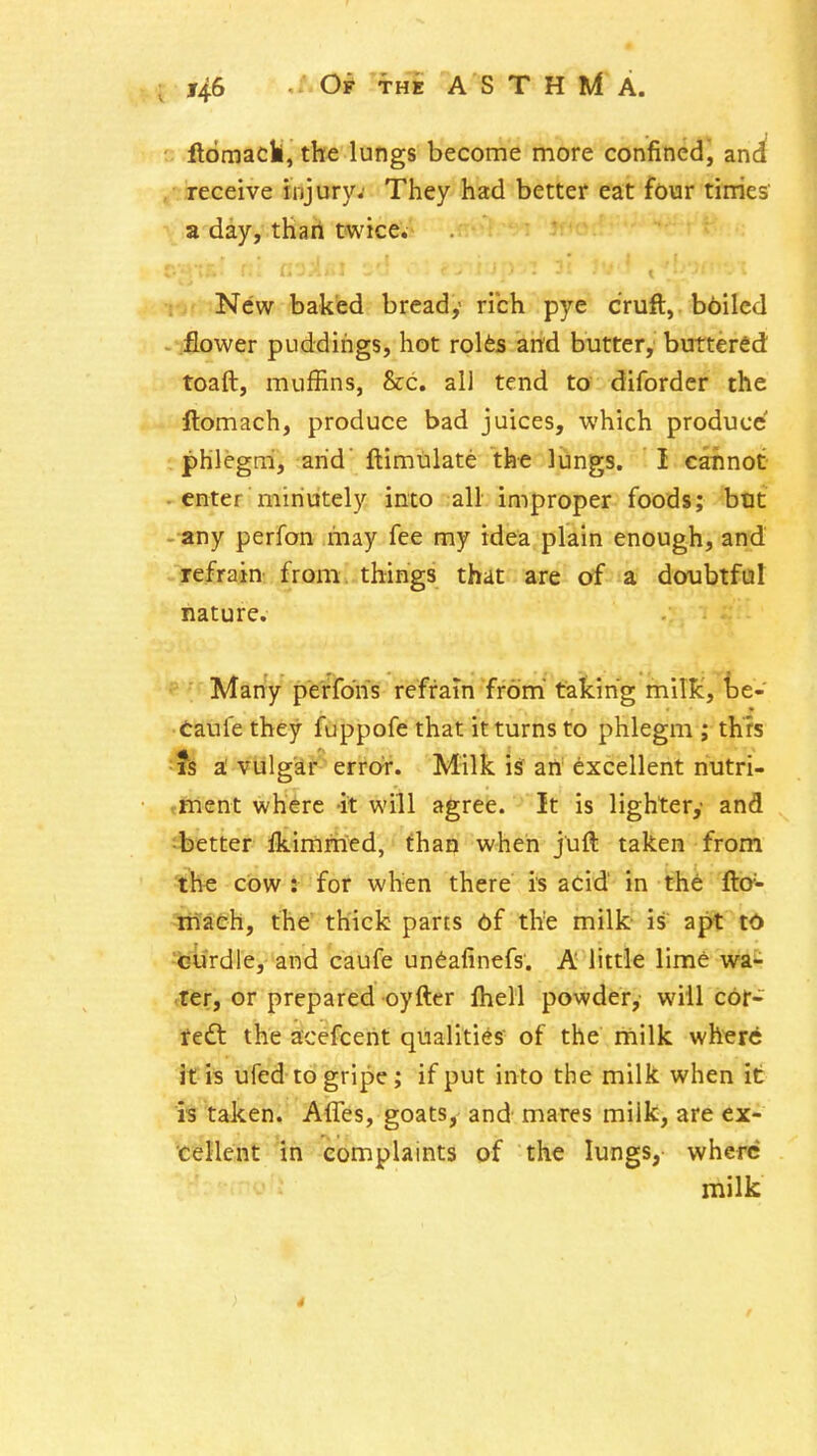 ftomack, the lungs become more confined, anci 4 jeceive injury.' They had better eat four tinies ^ a day, thail twice. r,' New baked bready rich pye cruft, bbilcd - flower puddings, hot rolfes and butter, buttered toaft, muffins, &c. all tend ta diforder the ftomach, produce bad juices, which produce phlegni, arid' ftimulate the liiings. I cannot - enter minutely into all improper foods; but - any perfon may fee my idea plain enough, and refrain from things that are of a doubtful nature. Many perfons refrain from taking milk, ht- taufe they fuppofe that it turns to phlegm ; this ■ts 3l vulgar error. Milk \S ari excellent nutri- .ment where -it will agree. It is lighter,- and ^better Ikimmed, than when j'uft taken from the cow : for when there is acid' in the ftc- liiaeh, the' thick parts 6f the milk- is apt t<> ■teurdle, and caufe undafinefs. A little lime wa- iter, or prepared oyfter Ihell powder, will cor- feft the acefcent qualities of the milk where if is ufed to gripe; if put into the milk when it h taken. Affes, goats, and- mares milk, are ex- 'cellent in complaints of the lungs, where milk r