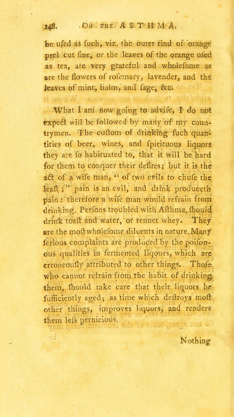 be ufed as fuchj viz. the outer rind of orange peel .cut fine, or the leaves df the orange ufed as tea, are very gtateful and wholefome as are the flowers of rofemary;, lavender, and the leaves of mint, balm'^' and fage, ficc; What I am riow going to advife, p do n.ot expert will be followed by many of my coun- trymen. The cuftom of drin-kihg fuch quan- tities of beer, wines, and fpirituous liquors they are fo habituated to, that it will be hard for them to conquer their deliresj^ but it is thd aft of a wife flian^ of two evils to chufe the leaft ;'',pain is an evil, and drfnk produceth pain therefore a wife man would refrain from' drinking. Perfons troubled with Afthma, fhoulcj drink toaft and vvatef, or rennet whey. They are the moft wholefome diluents in nature. Majiy ferlous complaints are produced by the poifon^ ous qualities in fermented HqourSj which arc' erroneoufly attributed to other things. Thofe^ who cannot refrain from the habit of drinking, them, Ihould take care that their liquors b^dV fufficiently aged; as time which deftroys molt, other thingSj improves liquors^- and renders them lefs pernicious. Nothing