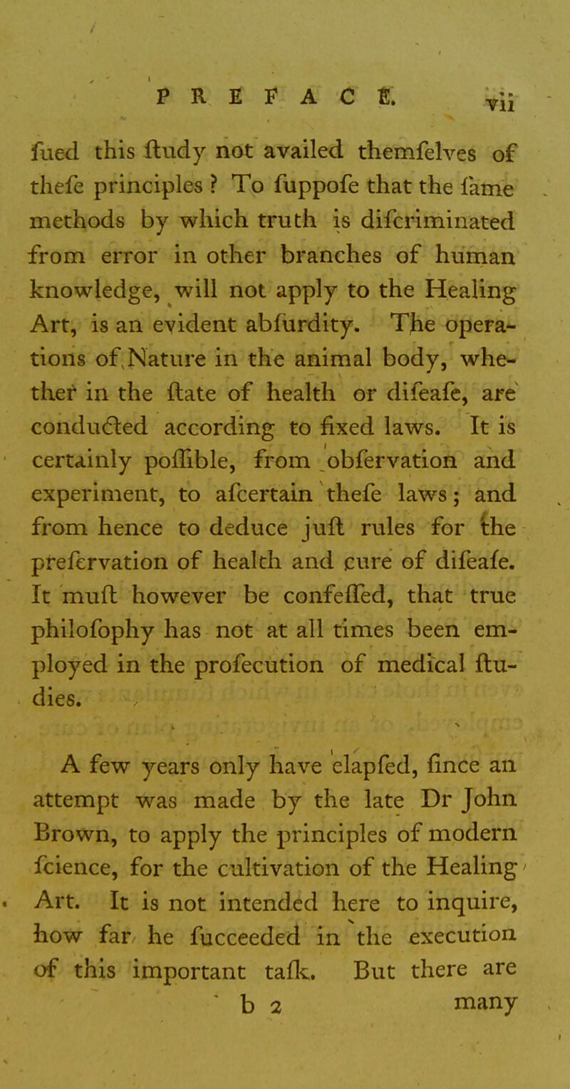 fued this Iludy not availed themfelves of tliefe principles ? To fuppofe that the fame methods by which truth is difcriminated from error in other branches of hurnan knowledge, will not apply to the Healing Art, is an evident abfurdity. The opera^ tions of,Nature in the animal body, whe- thef in the ftate of health or difeafe, are conducted according to fixed laws. It is certainly poffible, from obfervation and experiment, to afcertain thefe laws; and from hence to deduce juft rules for the pfefervation of health and cure of difeafe. It muft however be confeffed, that true philofophy has not at all times been em- ployed in the profecution of medical flu- dies. A few years only have elapfed, fince an attempt was made by the late Dr John Brown, to apply the principles of modern fcience, for the cultivation of the Healing' . Art. It is not intended here to inquire, how far he fucceeded in the execution of this important tafl^. But there are ' b 2 many