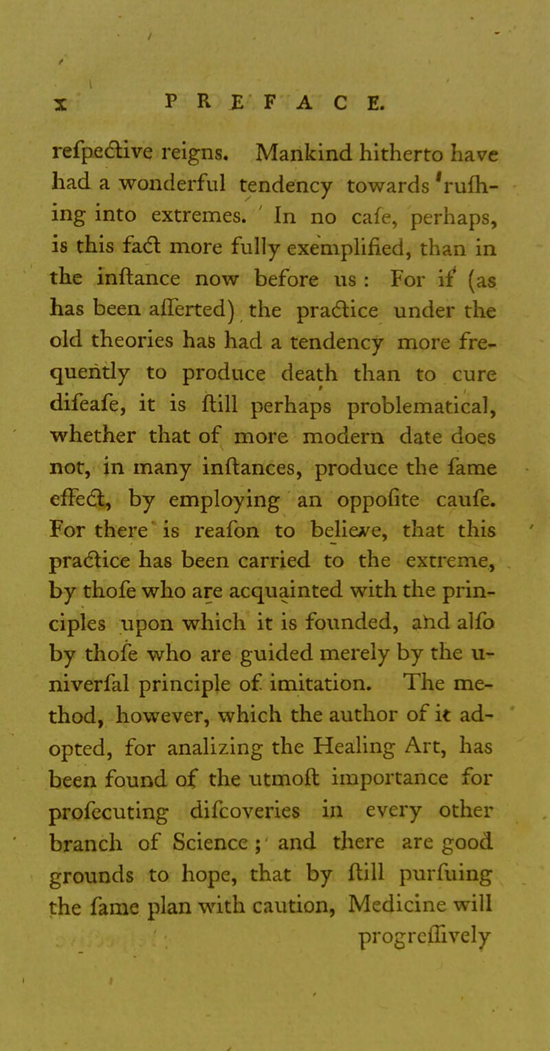 refpedlive reigns. Mankind hitherto have had a wonderful tendency towards 'rufh- ing into extremes. ' In no cafe, perhaps, is this fad more fully exemplified, than in the inftance now before us : For '\i (as has been alTerted) the pradice under the old theories has had a tendency more fre- quently to produce death than to cure difeafe, it is ftill perhaps problematical, whether that of more modern date does not, in many inftanees, produce the fame effect, by employing an oppofite caufe. For there' is reafon to belicA^e, that this pradlice has been carried to the extreme, by thofe who are acquainted with the prin- ciples upon which it is founded, ahd alfo by thofe who are guided merely by the u- niverfal principle of imitation. The me- thod, however, which the author of it ad- opted, for analizing the Heahng Art, has been found of the utmoft importance for profecuting difcoveries in every other branch of Science ; ■ and there are good grounds to hope, that by ftill purfuing the fame plan with caution, Medicine will progreffively