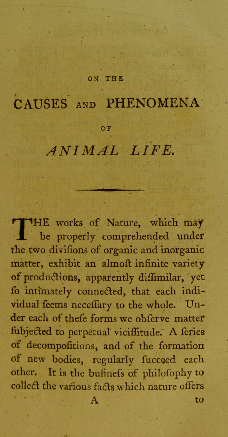 CAUSES AND PHENOMENA OF ANIMAL LIFE. THE works of Nature, which may be properly comprehended under* the two divifions of organic and inorganic matter, exhibit an almoft infinite variety of produdlions, apparently diflimilar, yet fo intimately connected, that each indi-* vidual feems necefTary to the whole. Un- der each of thefe forms we obferve mattet fubjecled to perpetual' viciflitude. A feries of decompofitions, and of the formation of new bodies, regularly fuccsed each other. It is the bufinefs of philofbphy to colled the various fads which nature offers A to