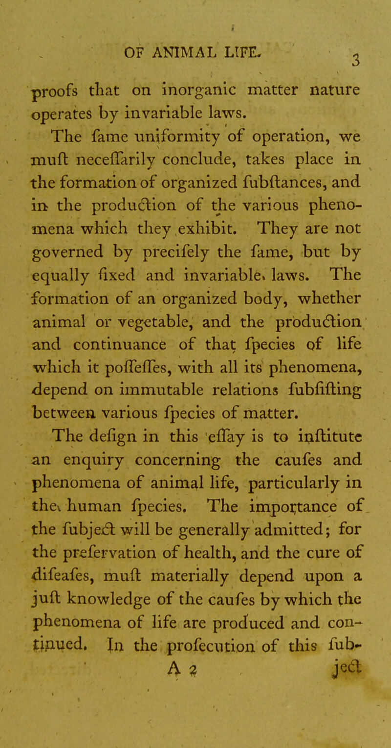 proofs that on inorganic matter nature operates by invariable laws. The fame uniformity of operation, we muft neceflarily conclude, takes place in the formation of organized fubftances, and in the produdlion of the various pheno- mena which they exhibit. They are not governed by precifely the fame, but by equally ftxed and invariable, laws. The formation of an organized body, whether animal or vegetable, and the prbdudlion and continuance of that fpecies of life which it pofTelTes, with all its phenomena, depend on immutable relations fubfifting between various fpecies of matter. The defign in this effay is to inftitutc an enquiry concerning the caufes and - phenomena of animal life, particularly in thev human fpecies. The impoi;tance of the fubjed: will be generdly admitted; for the prefervation of health, and the cure of difeafes, muft materially depend upon a juft knowledge of the caufes by which the phenomena of life are produced and con- tinued, In the profecution of this ful>-