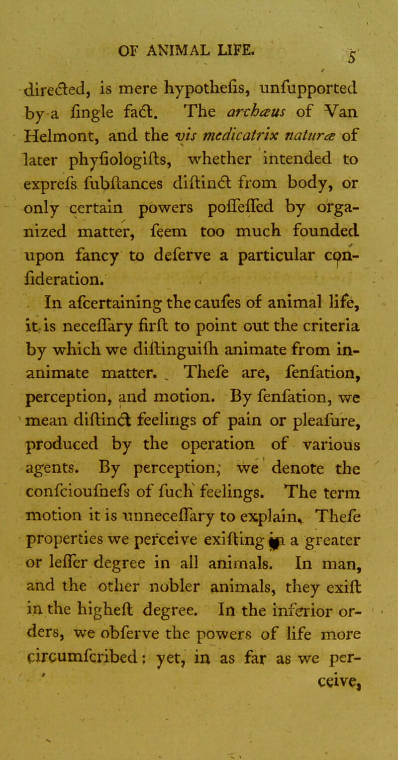 dire(5led, is mere hypothefis, unfupported by a fingle fa(5l. The archaus of Van Helmont, and the vis med'icatrix natura of later phyfiologifts, whether intended to exprefs fubftances diftindl from body, or only certain powers pofTefled by orga- nized matter, feem too much founded upon fancy to deferve a particular c(^n- fideration. In afcertaining the caufes of animal life, it-is neceffary fir ft to point out the criteria by which we diftinguifh animate from in- animate matter. ^ Thefe are, fenfation, perception, and motion. By fenfation, we ^ mean diftin(5l feelings of pain or pleafure, produced by the operation of various agents. By perception,' we denote the confcioufnefs of fucK feelings. The term motion it is tmneceflary to explain^ Thefe properties we perceive exifting a greater or leffer degree in all animals. In man, and the other nobler animals, they exift in the higheft degree. In the inferior or- ders, we obferve the powers of life more circumfcribed; yet, in as far as we per- ceive,