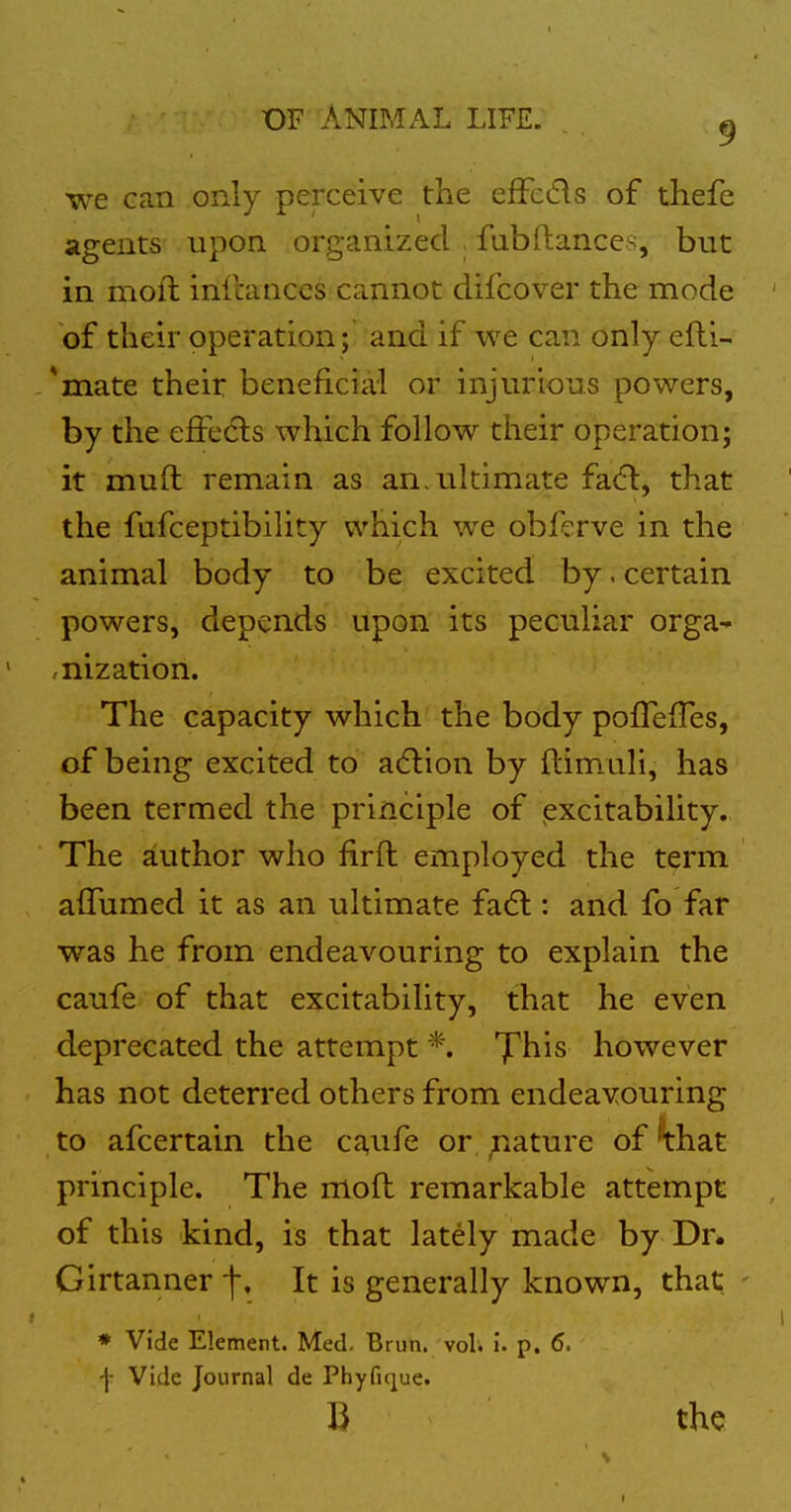 we can only perceive the effcds of thefe agents upon organized > fubftances, but in moll infcanccs cannot difcover the mode of their operation ; and if we can only efti- *mate their beneficial or injurious powers, by the effe(5ls which follow their operation; it mull remain as an, ultimate fa(fl, that the fafceptibility which we obf?rve in the animal body to be excited by. certain powers, depends upon its peculiar orga^ ,nization. The capacity which the body pofTeiTes, of being excited to acflion by flimuli, has been termed the principle of (excitability. The author who firft employed the term affumed it as an ultimate fadl: and fo far was he from endeavouring to explain the caufe of that excitability, that he even deprecated the attempt *. T^his however has not deterred others from endeavouring to afcertain the caufe or ;iature of '^hat principle. The mod remarkable attempt of this kind, is that lately made by Dr. Girtanner f. It is generally known, that - ♦ Vide Element. Med. Brun. vol. I. p. 6. f Vide Journal de Phyfique. B the