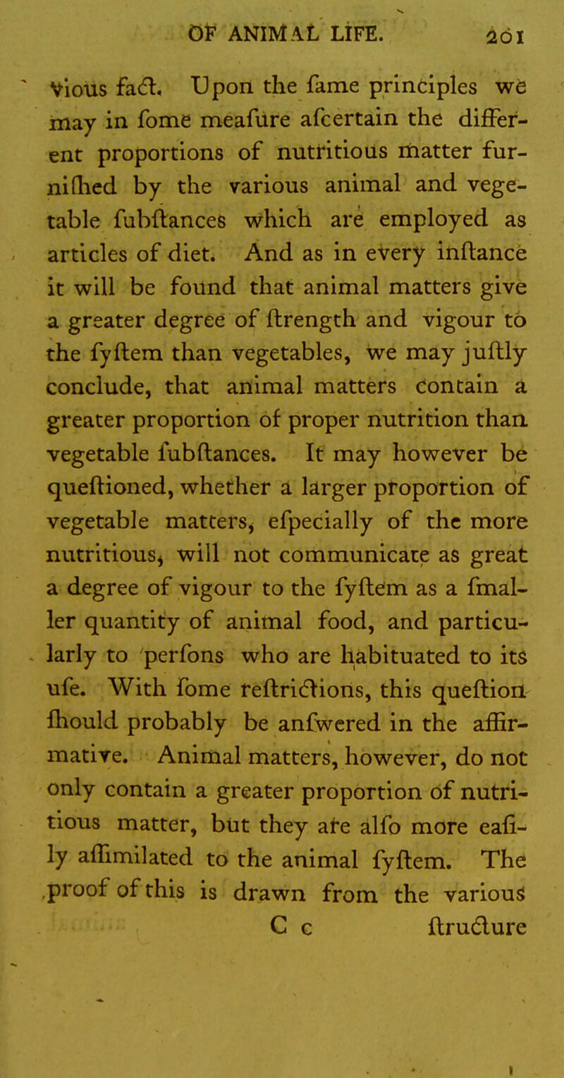 Vious fad. Upon the fame printiples we may in fome meafiire afcertain the differ- ent proportions of nutritious matter fur- niflicd by the various animal and vege- table fubftances which are employed as articles of diet. And as in every inftance it will be found that animal matters give a greater degree of ftrength and vigour to the fyftem than vegetables, we may juftly conclude, that aiiimal matters Contain a greater proportion of proper nutrition than vegetable fubfiances. It may however be queftioned, whether a larger proportion of vegetable matterSj efpecially of the more nutritious^ will not communicate as great a degree of vigour to the fyflem as a fmal- ler quantity of animal food, and particu- larly to perfons who are habituated to its ufe. With fome reflridlions, this queflion fhould probably be anfwered in the affir- mative. Animal matters, however, do not only contain a greater proportion bf nutri- tious matter, but they ate alfo more eafi- ly affimilated to the animal fyfl em. The proof of this is drawn from the various C G flru6lure I