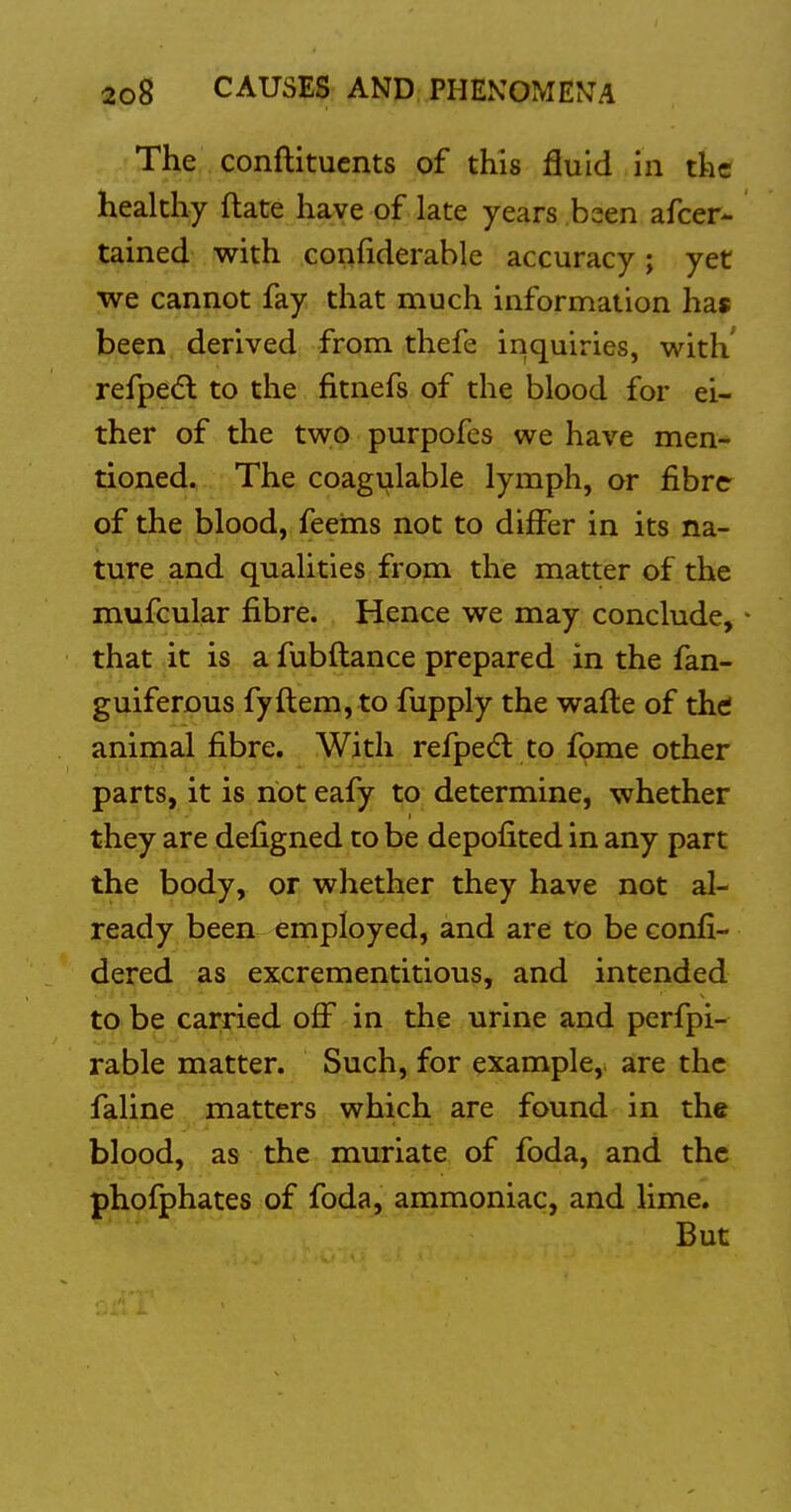 The conftituents of this fluid in the healthy ftate have of late years been afcer- tained with confiderable accuracy; yet we cannot fay that much information has been derived from thefe inquiries, with' refpedl to the fitnefs of the blood for ei- ther of the two purpofes we have men- tioned. The coagulable lymph, or fibre of the blood, feeins not to differ in its na- ture and qualities from the matter of the mufcular fibre. Hence we may conclude, that it is a fubftance prepared in the fan- guiferous fy ft em, to fupply the wafte of thtf animal fibre. With refpec^l to fome other parts, it is riot eafy to determine, whether they are defigned to be depofited in any part the body, or whether they have not al- ready been employed, and are to be confi- dered as excrementitious, and intended to be carried off in the urine and perfpi- rable matter. Such, for example,, are the faline matters which are found in the blood, as the muriate of foda, and the phofphates of foda, ammoniac, and lime. But