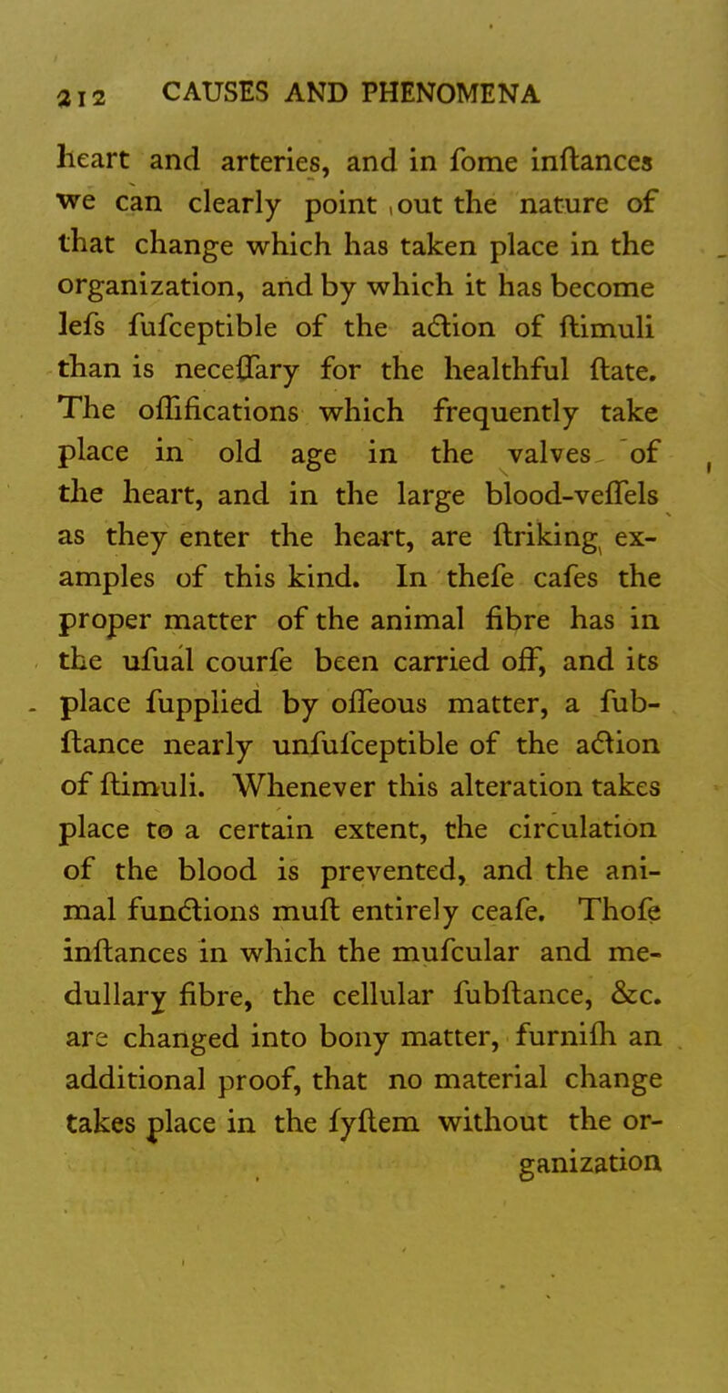 heart and arteries, and in fome inftances we can clearly point ,out the nature of that change which has taken place in the organization, and by which it has become lefs fufceptible of the adlion of ftimuli than is neceiTary for the healthful ftate. The oflifications which frequently take place in old age in the valves of the heart, and in the large blood-veffels as they enter the heart, are ftriking ex- amples of this kind. In thefe cafes the proper matter of the animal fibre has in the ufual courfe been carried off, and its . place fupplied by ofTeous matter, a fub- ftance nearly unfufceptible of the a6^ion of ftimuli. Whenever this alteration takes place to a certain extent, the circulation of the blood is prevented, and the ani- mal fundlions muft entirely ceafe. Thofe inftances in which the mufcular and me- dullary fibre, the cellular fubftance, &c. are changed into bony matter, furnifti an additional proof, that no material change takes place in the fyftem without the or- ganization