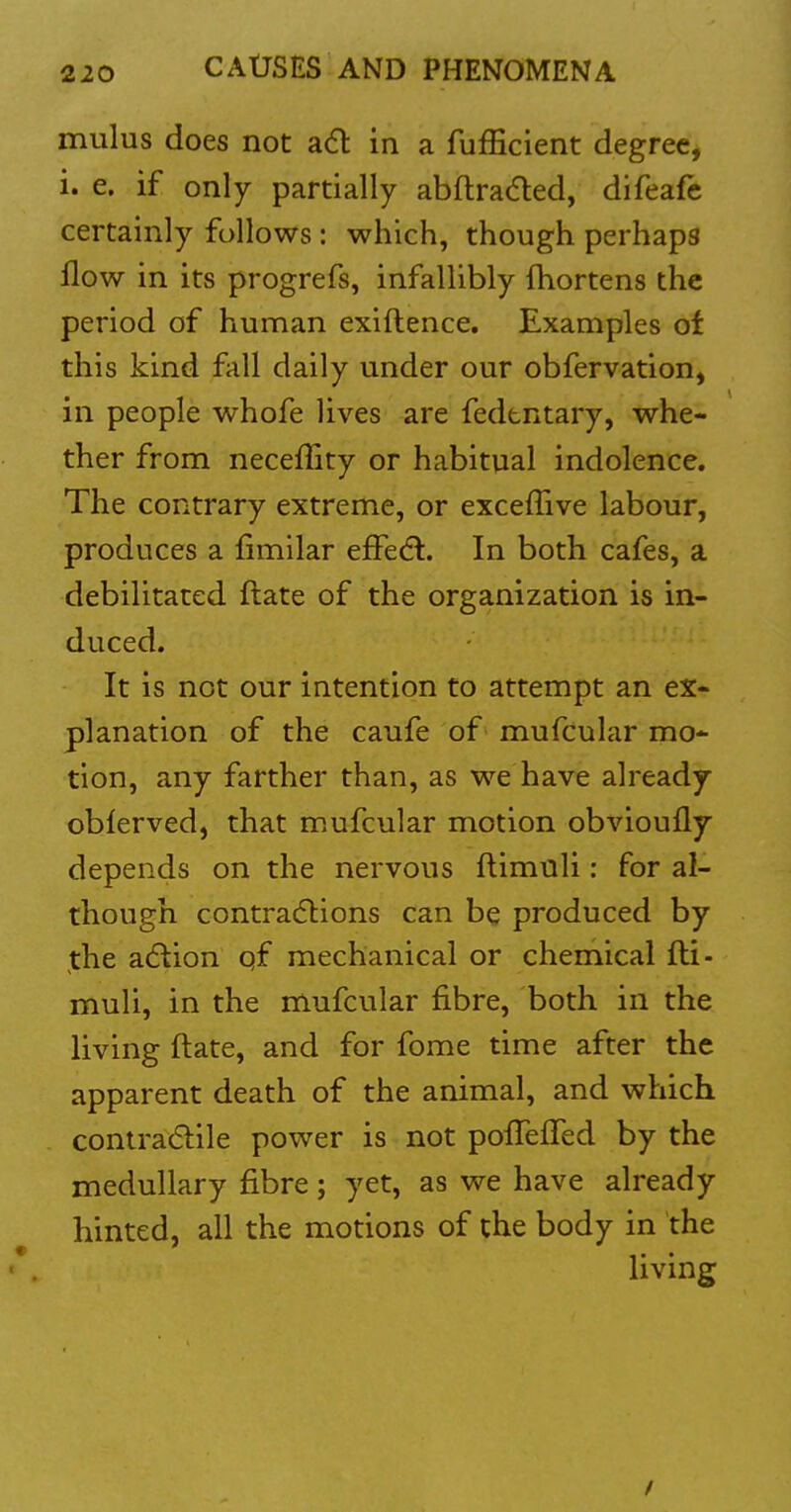 mulus does not a6l in a fufficient degreCj i. e. if only partially abftraded, difeafe certainly follows: which, though perhaps flow in its progrefs, infallibly fhortens the period of human exiftence. Examples of this kind fall daily under our obfervation, in people whofe lives are fedtntary, whe- ther from neceflity or habitual indolence. The contrary extreme, or exceffive labour, produces a fimilar efFedl. In both cafes, a debilitated ftate of the organization is in- duced. It is not our intention to attempt an ex- planation of the caufe of mufcular mo- tion, any farther than, as we have already oblerved, that mufcular motion obvioufly depends on the nervous ftimuli: for al- though contracSlions can be produced by the a6tion qf mechanical or chemical fti- muli, in the mufcular fibre, both in the living ftate, and for fome time after the apparent death of the animal, and which contra6lile power is not poffeired by the medullary fibre; yet, as we have already hinted, all the motions of the body in the living