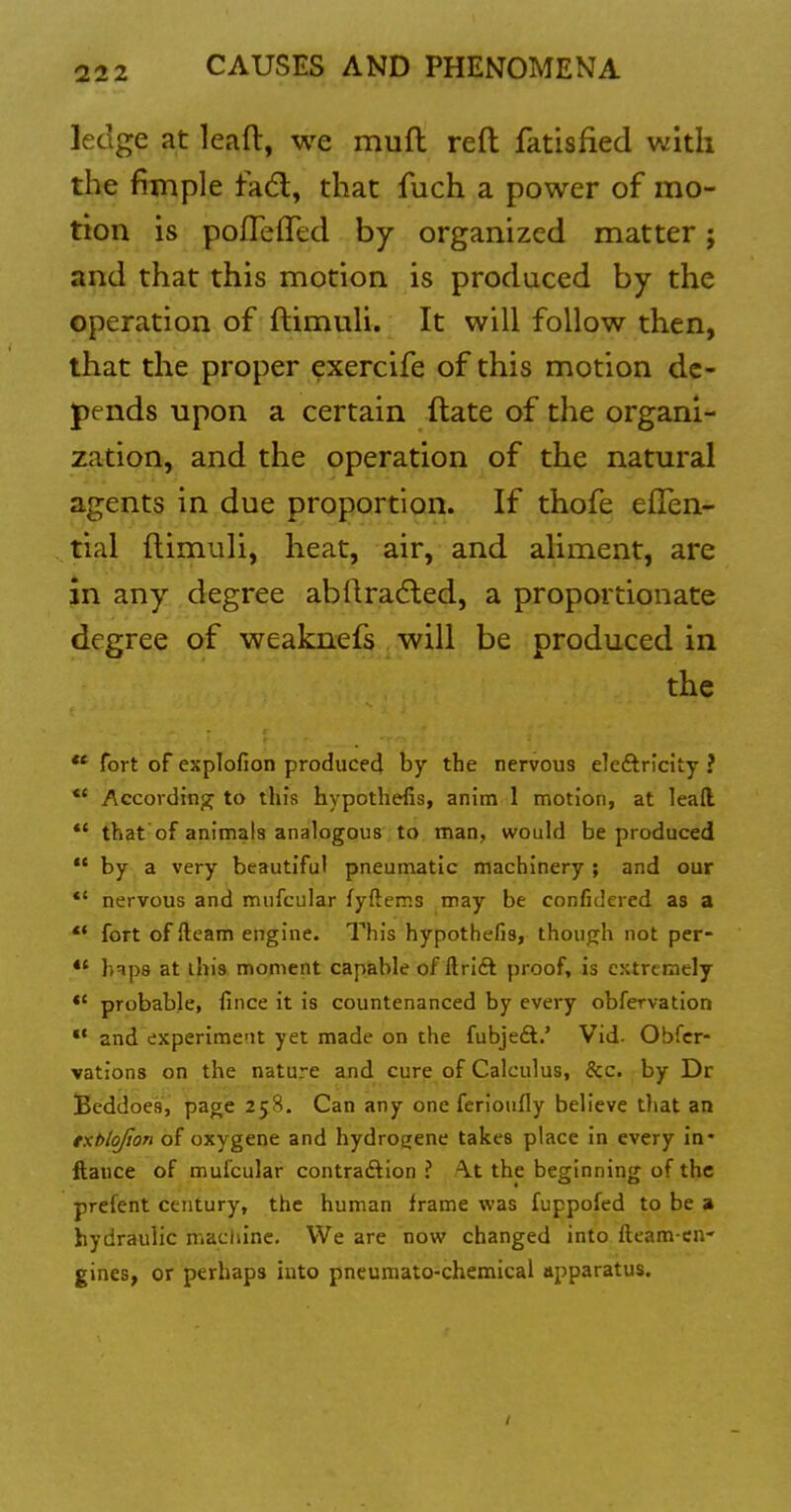 ledge at lead, we muft reft fatisfied vihh the fimple fadl, that fuch a power of mo- tion is pofleffed by organized matter; and that this motion is produced by the operation of ftimuli. It will follow then, that the proper exercife of this motion de- pends upon a certain ftate of the organi- zation, and the operation of the natural agents in due proportion. If thofe efTen- tial ftiinuli, heat, air, and aliment, are Jn any degree abftradled, a proportionate degree of weaknefs will be produced in the ** fort of explofion producecl by the nervous eleftriclty ? ** Accordins^ to tin's hypothefis, anim 1 motion, at leafl *' that of animals analogous to man, would be produced *' by a very beautiful pneumatic machinery ; and our nervous and mufcular fyftems may be confidered as a *• fort of fteam engine. This hypothefis, though not per- *' h^ps at this moment capable of ftrift proof, is extremely *' probable, fince it is countenanced by every obfervatlon and experiment yet made on the fubjeft.' Vid. Obfcr- vations on the nature and cure of Calculus, &c. by Dr Beddoes, page 258. Can any one ferioufly believe that an ttblojion of oxygene and hydrogene takes place in every in* ftauce of mufcular contraftion ? /Vt the beginning of the prefent century, the human frame was fuppofed to be a hydraulic macliine. We are now^ changed into ftcam-cii' gines, or perhaps into pneumato-chemical apparatus.