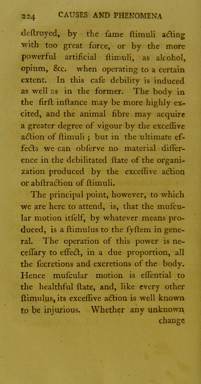 deftroyed, by the fame ftimuli a(5ling with too great force, or by the more powerful artificial ftimuli, as alcohol, opium, &c. when operating to a certain extent. In this cafe debility is induced as well as in the former. The body in the firft inftance may be more highly ex- cited, and the animal fibre may acquire a greater degree of vigour by the excefiive adlion of ftimuli ; but in the ultimate ef- fedls we can obferve no material differ- ence in the debilitated ftate of the organi- zation produced by the exceffive adlion or abftradlion of ftimuli. The principal point, however, to which we are here to attend, is, that the mufcu- lar motion itfelf, by whatever means pro- duced, is a ftimulus to the fyftem in gene- ral. The operation of this power is ne- cefTary to effedl, in a due proportion, all the fecretions and excretions of the body. Hence mufcular motion is eflential to the healthful ftate, and, like every other ftimulus, its exceflive adlion is well known %D be injurious. Whether any unknown change