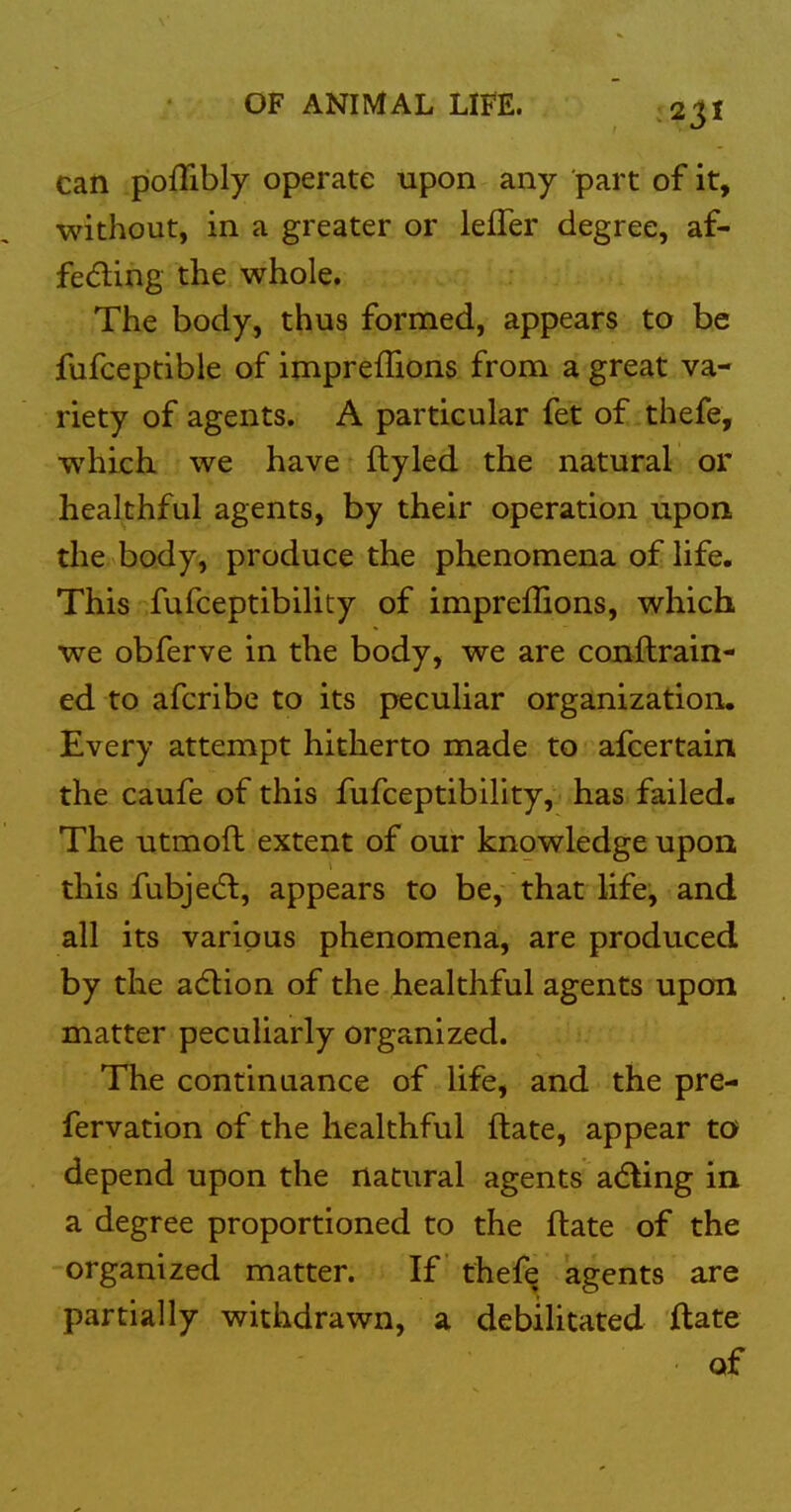 can poffibly operate upon any part of it, without, in a greater or lefTer degree, af- feding the whole. The body, thus formed, appears to be fufceptible of impreflions from a great va- riety of agents. A particular fet of thefe, which, we have flyled the natural or healthful agents, by their operation upon the body, produce the phenomena of life. This fufceptibility of impreffions, which we obferve in the body, we are conftrain- ed to afcribe to its peculiar organization. Every attempt hitherto made to afcertain the caufe of this fufceptibility, has failed. The utmoft extent of our knowledge upon this fubje(5l, appears to be, that life, and all its various phenomena, are produced by the adlion of the healthful agents upon matter peculiarly organized. The continuance of life, and the pre- fervation of the healthful ftate, appear to depend upon the natural agents a<fting in a degree proportioned to the ftate of the organized matter. If thefe agents are partially withdrawn, a debilitated ftate of