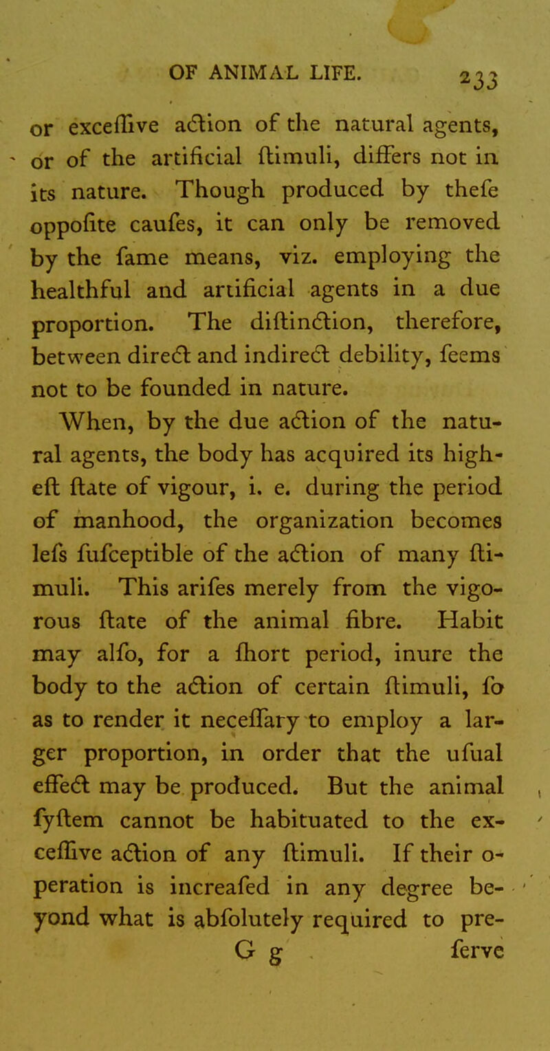 or exceflive adion of the natural agents, ' or of the artificial ftimuli, differs not in its nature. Though produced by thefe oppofite caufes, it can only be removed by the fame means, viz. employing the healthful and artificial agents in a due proportion. The diftindlion, therefore, between dired: and indiredl debility, feems not to be founded in nature. When, by the due a(5lion of the natu- ral agents, the body has acquired its high- eft ftate of vigour, i. e. during the period of manhood, the organization becomes lefs fufceptible of the adlion of many fti- muli. This arifes merely from the vigo- rous ftate of the animal fibre. Habit may alfo, for a fhort period, inure the body to the acflion of certain ftimuli, fa as to render it neceflary to employ a lar- ger proportion, in order that the ufual e£fe(5l may be produced. But the animal fyftem cannot be habituated to the ex- ceflive adlion of any ftimuli. If their o- peration is increafed in any degree be- yond what is ^bfolutely rec^uired to pre- G g ferve