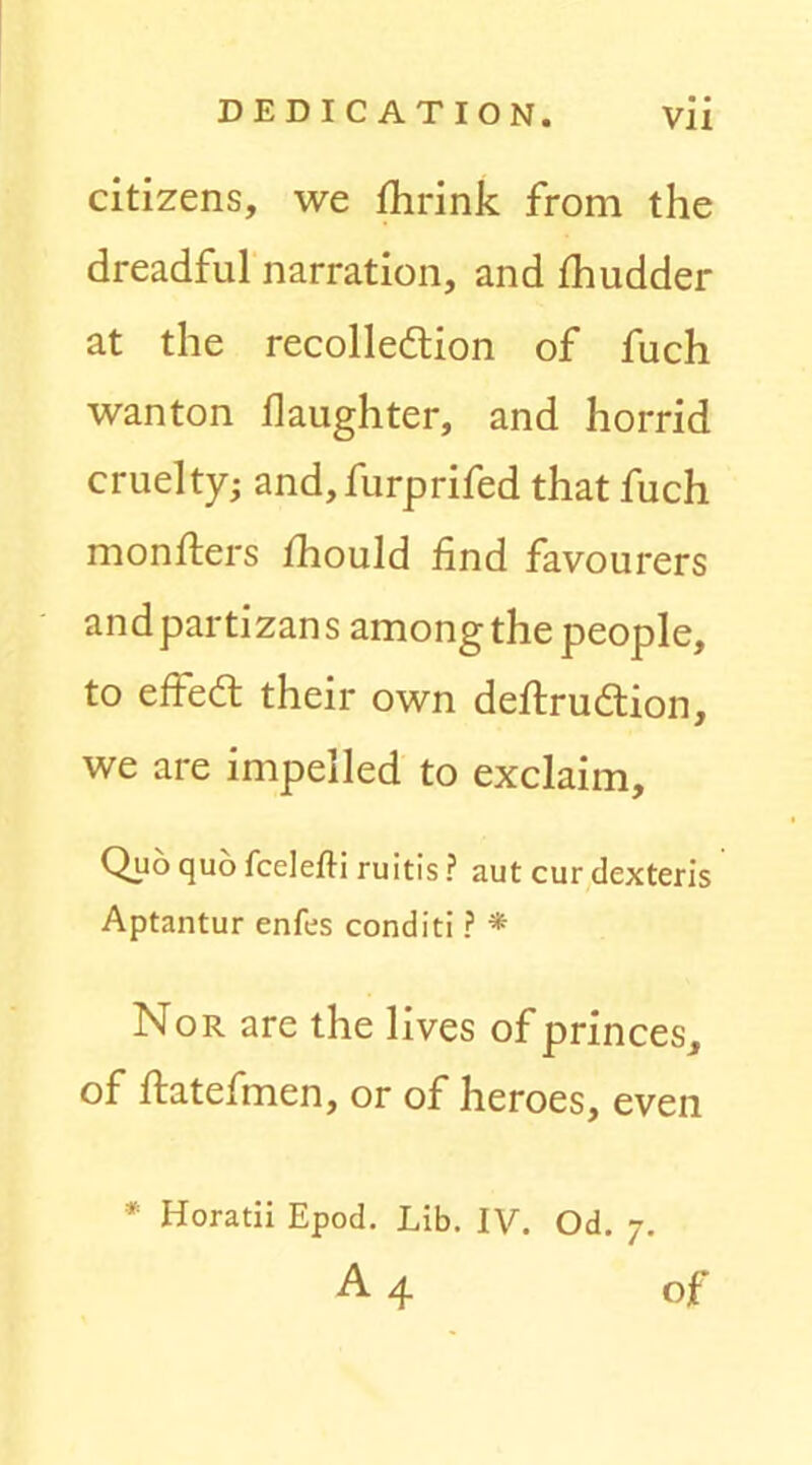 citizens, we Ihrink from the dreadful narration, and fhudder at the recolledtion of fuch wanton daughter, and horrid cruelty; and,furprifed that fuch monfters fhould find favourers andpartizans among the people, to effeft their own defiirudtion, we are impelled to exclaim. Quo quo fcelefti ruitis ? aut cur dexteris Aptantur enfes conditi ? * Nor are the lives of princes, of ftatefmen, or of heroes, even * Horatii Epod. Lib. IV. Od. 7. A 4 of