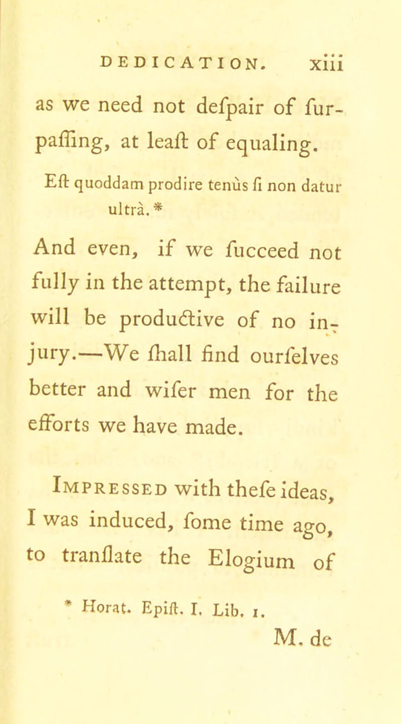 as we need not defpair of fur- paffing, at lead: of equaling. Eft quoddam prodire tenus fi non datur ultra.* And even, if we fucceed not fully in the attempt, the failure will be productive of no in- jury.—-We fhall find ourfelves better and wifer men for the efforts we have made. Impressed with thefe ideas, I was induced, fome time ago, to tranflate the Elogium of Horat. Epift. I, Lib. i. M. de