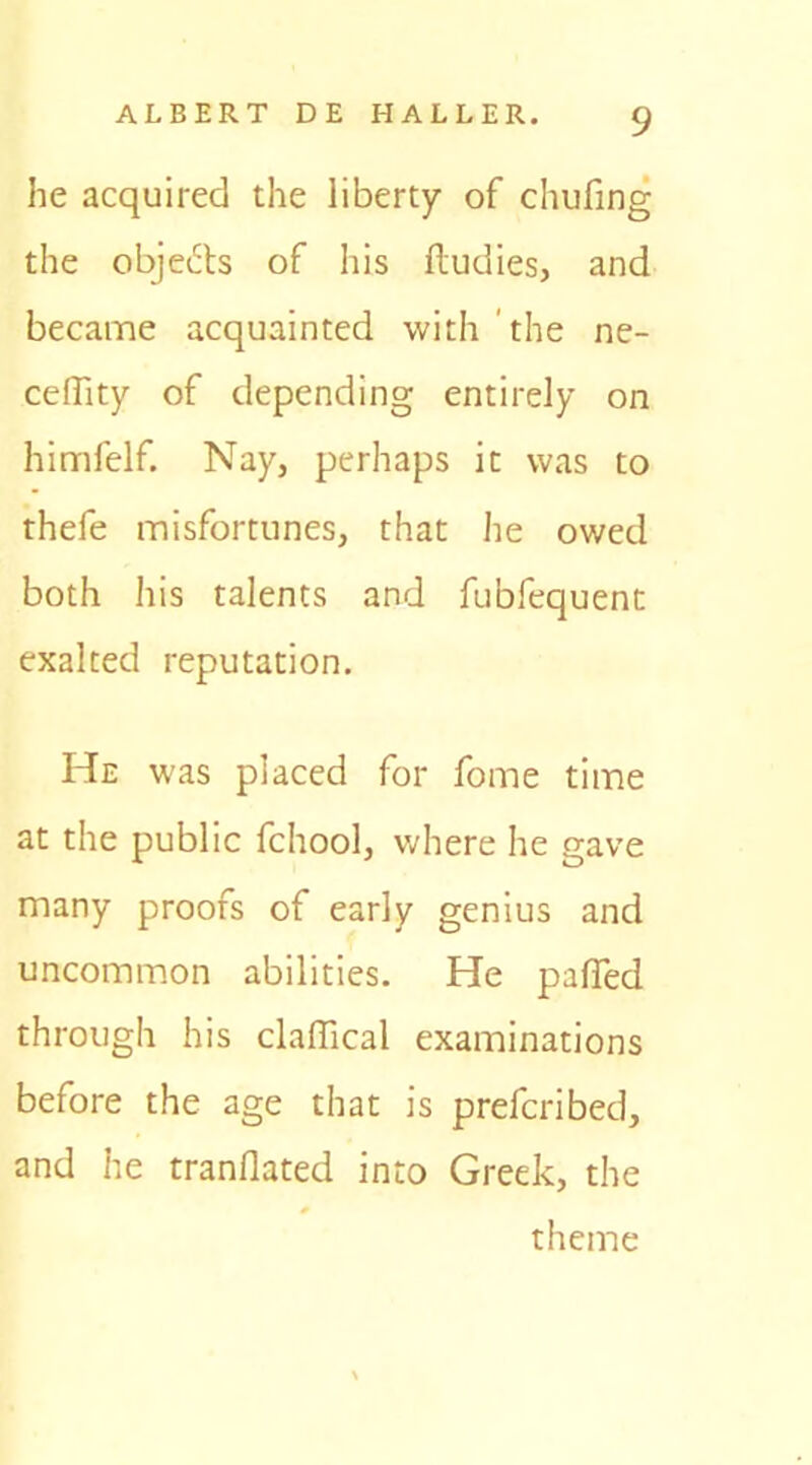 he acquired the liberty of chufing the objects of his fludies, and became acquainted with the ne- ceflity of depending entirely on himfelf. Nay, perhaps it was to thefe misfortunes, that he owed both his talents and fubfequent exalted reputation. He was placed for fome time at the public fchool, where he gave many proofs of early genius and uncommon abilities. He paffed through his clalTical examinations before the age that is prefcribed, and he tranflated into Greek, the theme