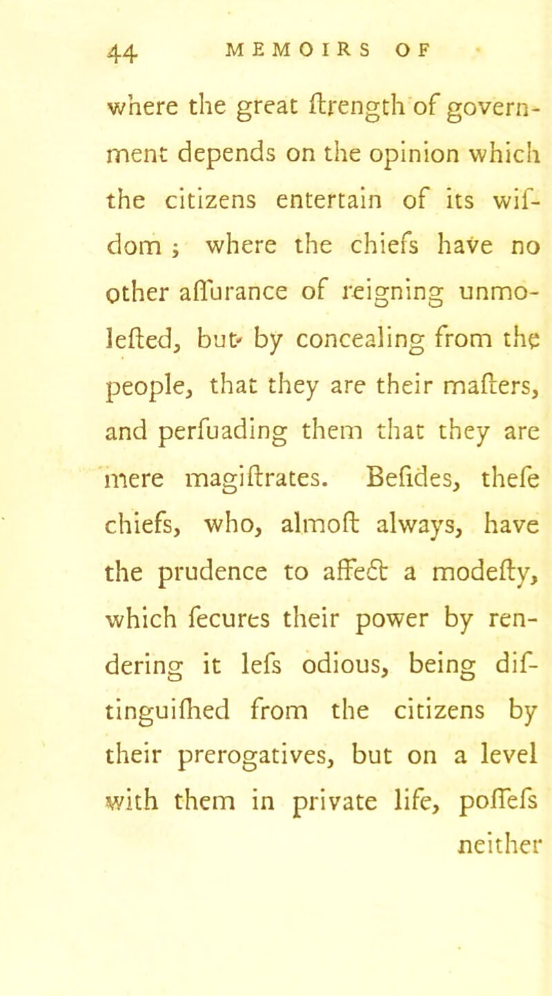 where the great ftrength of govern- ment depends on the opinion which the citizens entertain of its wif- dom ; where the chiefs have no Other afl'urance of reigning unmo- lefted, but- by concealing from the people, that they are their mafters, and perfuading them that they are mere magiftrates. Befides, thefe chiefs, who, almoft always, have the prudence to affedt a modefty, which fecures their power by ren- dering it lefs odious, being dif- tinguifhed from the citizens by their prerogatives, but on a level with them in private life, poffefs neither