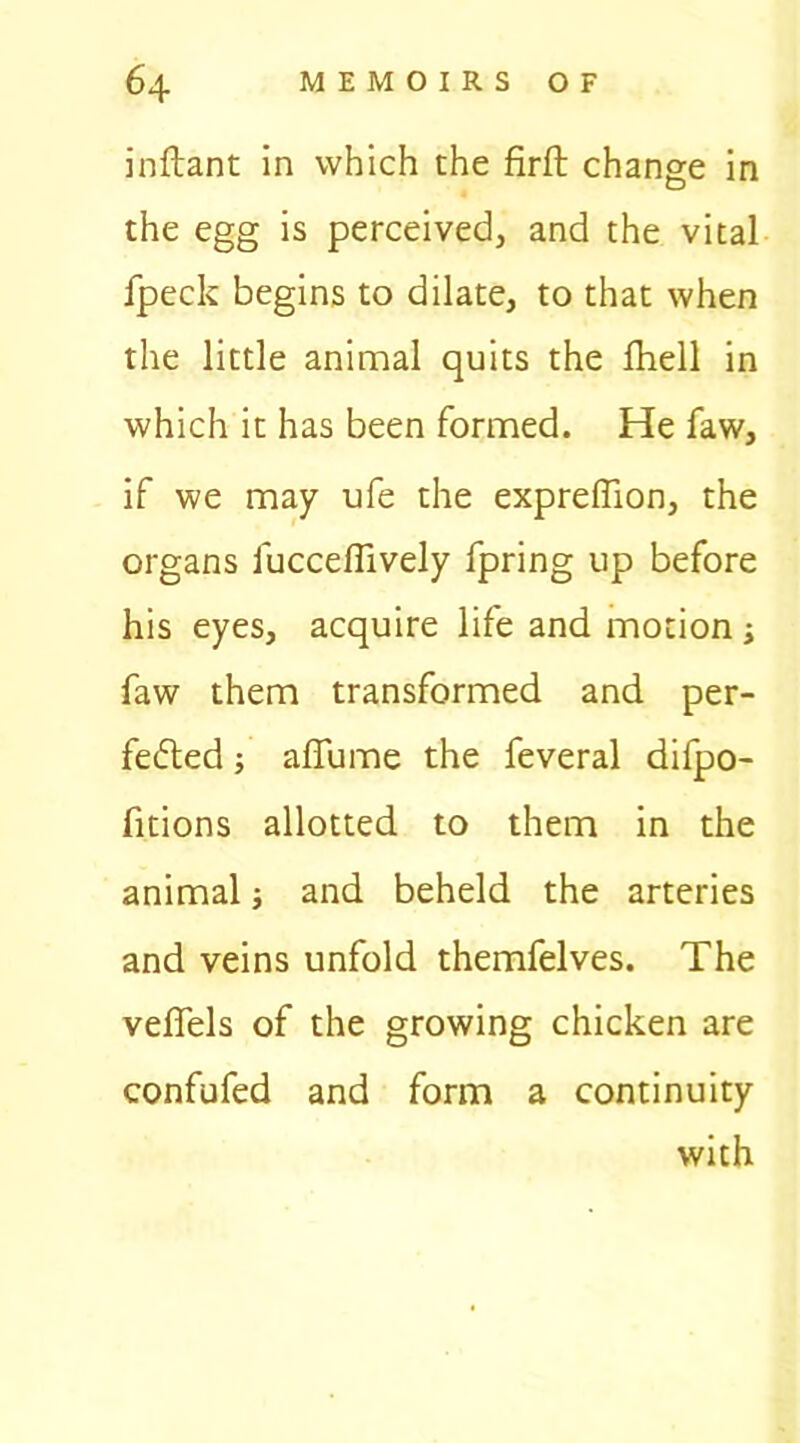 inftant in which the firft change in the egg is perceived, and the vital fpeck begins to dilate, to that when the little animal quits the fhell in which it has been formed. He faw, if we may ufe the expreffion, the organs fucceflively fpring up before his eyes, acquire life and motion j faw them transformed and per- fected ; affume the feveral difpo- fitions allotted to them in the animal; and beheld the arteries and veins unfold themfelves. The veffels of the growing chicken are confufed and form a continuity with