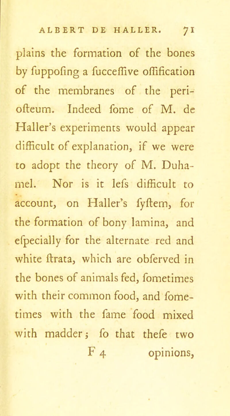 plains the formation of the bones by fuppofing a fucceffive offification of the membranes of the peri- ofteum. Indeed fome of M. de Haller’s experiments would appear difficult of explanation, if we were to adopt the theory of M. Duha- mel. Nor is it lefs difficult to account, on Haller’s fyftem, for the formation of bony lamina, and efpecially for the alternate red and white ftrata, which are obferved in the bones of animals fed, fometimes with their common food, and fome- times with the fame food mixed with madder j fo that thefe two F 4 opinions,