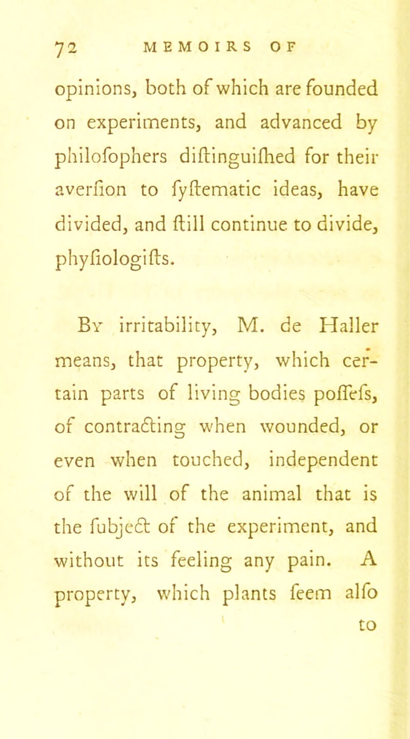 opinions, both of which are founded on experiments, and advanced by philofophers diftinguifhed for their averfion to fyftematic ideas, have divided, and {till continue to divide, phyfiologifts. By irritability, M. de Haller means, that property, which cer- tain parts of living bodies poffefs, of contracting when wounded, or even when touched, independent of the will of the animal that is the fubjeCt of the experiment, and without its feeling any pain. A property, which plants feem alfo to