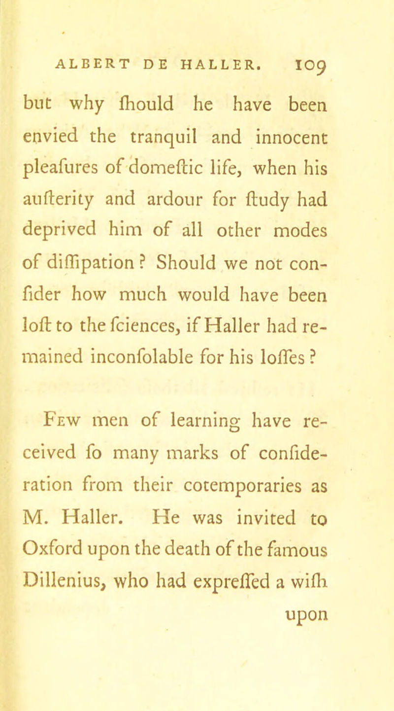 but why fhould he have been envied the tranquil and innocent pleafures of domeftic life, when his aufterity and ardour for ftudy had deprived him of all other modes of diffipation ? Should we not con- fider how much would have been loft to thefciences, if Haller had re- mained inconfolable for his lofles ? Few men of learning have re- ceived fo many marks of confide- ration from their cotemporaries as M. Haller. He was invited to Oxford upon the death of the famous Dillenius, who had expreffed a wifh upon