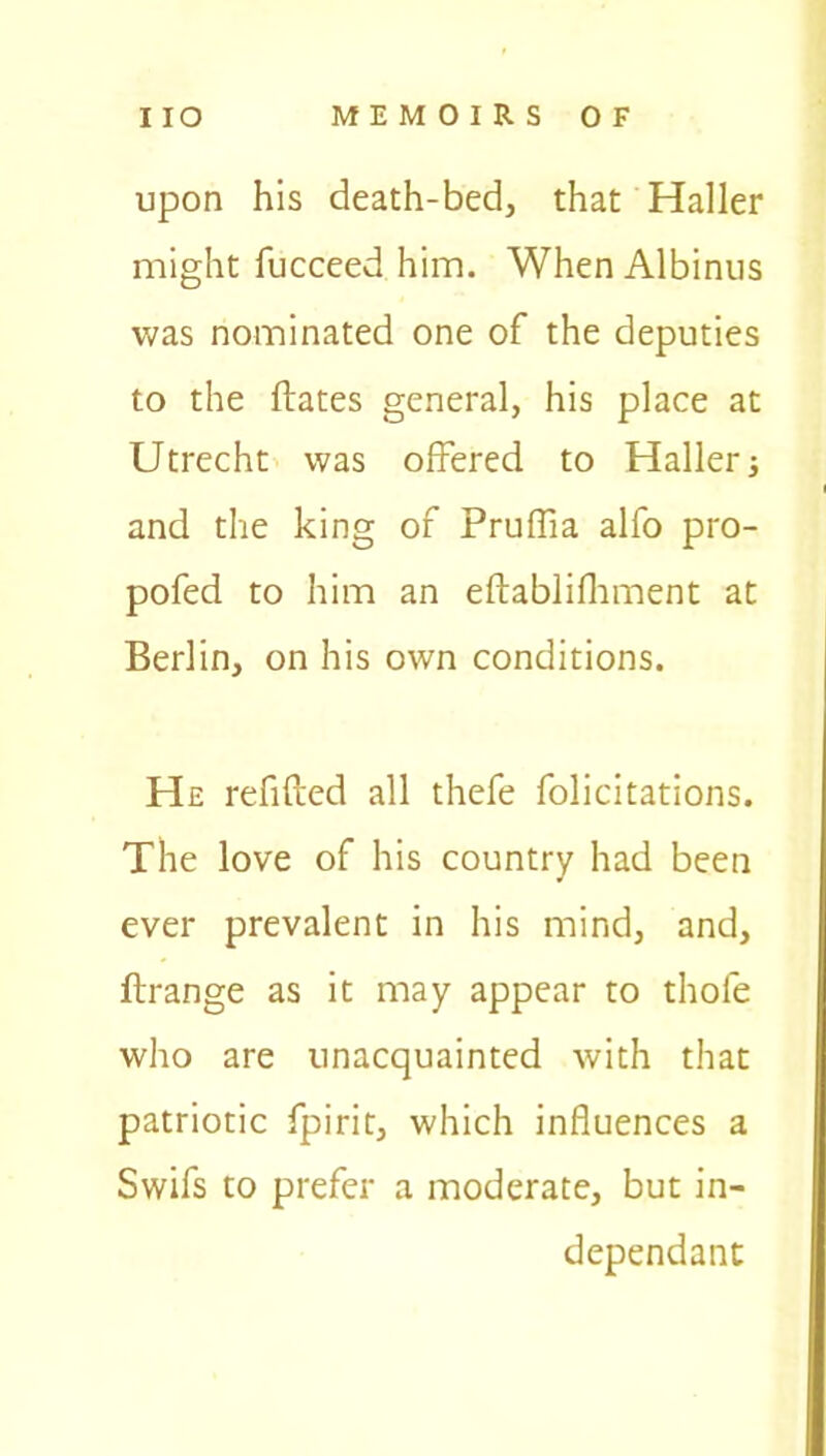 upon his death-bed, that Haller might lucceed him. When Albinus was nominated one of the deputies to the Hates general, his place at Utrecht was offered to Haller 3 and the king of Pruffia alfo pro- pofed to him an eftablifhment at Berlin, on his own conditions. He refilled all thefe folicitations. The love of his country had been ever prevalent in his mind, and, ftrange as it may appear to thole who are unacquainted with that patriotic fpirit, which influences a Swifs to prefer a moderate, but in- dependant