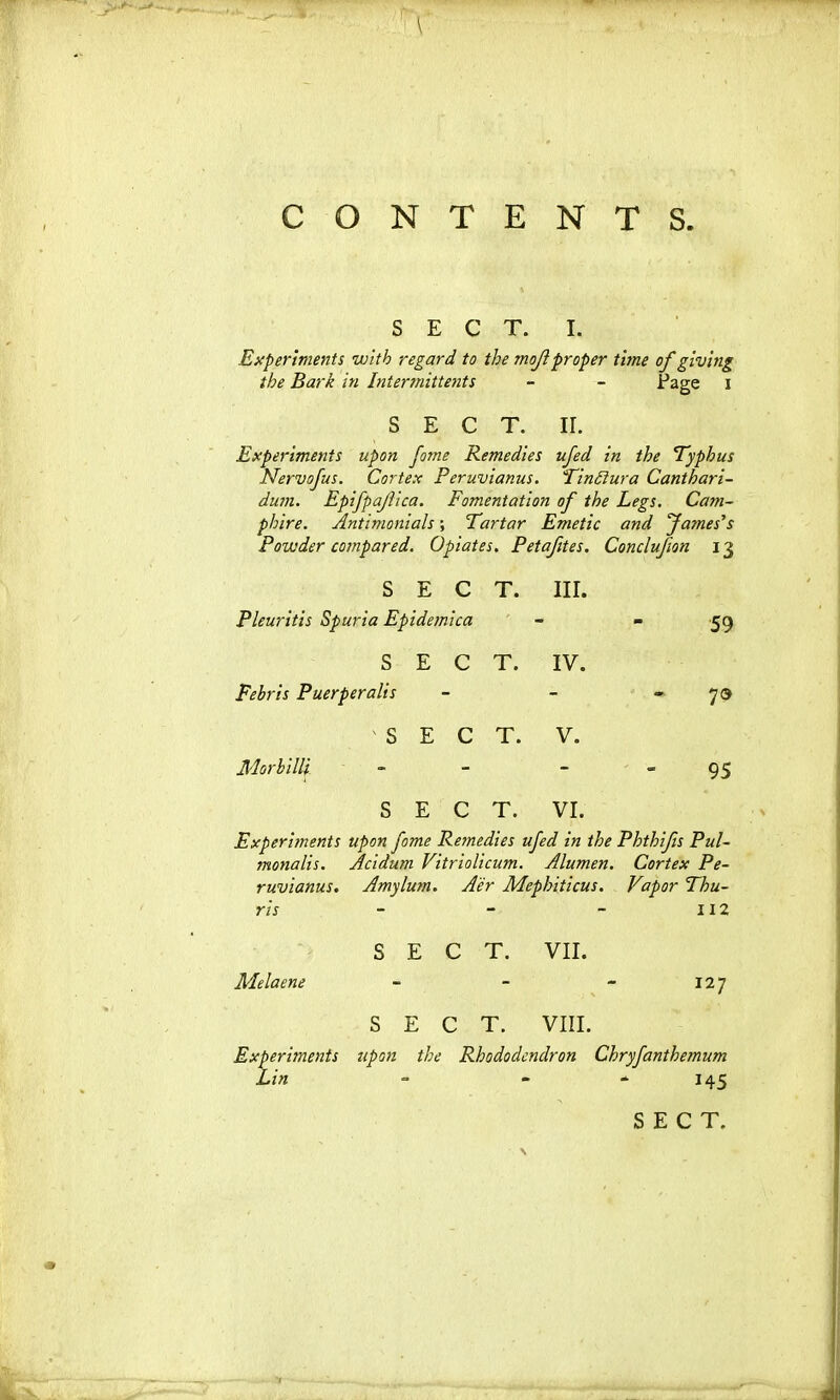 \ CONTE NTS. SECT. 1. Experiments vnth regard to the mojlproper tune of giving the Bark in Intermittents - - Page 1 SECT. ir. Experiments upon fome Remedies ufed in the Typhus Nervofus. Cortex Peruvianus. Tindiura Canthari- dum. Epifpafica. Fomentation of the Legs. Catn- phire. Antimonials; Tartar Emetic and fa?nes’s Powder compared. Opiates. Petafites. Conclufion 13 SECT. nr. Pleuritic Spuria Epidemica 59 SECT. IV. Fehris Puerperalis 70 'SECT. V. Morhilli 95 SECT. VI. Experiments upon fome Remedies ufed in the Phthifis Pul- monalis. Acidum Vitriolicum. Alumen. Cortex Pe- ruvianus. Amylum. Aer Mephiticus. Vapor Thu- ns “ - 112 S E C T. VII. Melaene ■* - - I27 S E C T. VIII. Experiments upon the Rhododendron Chryfanthemum Lin - - - 145