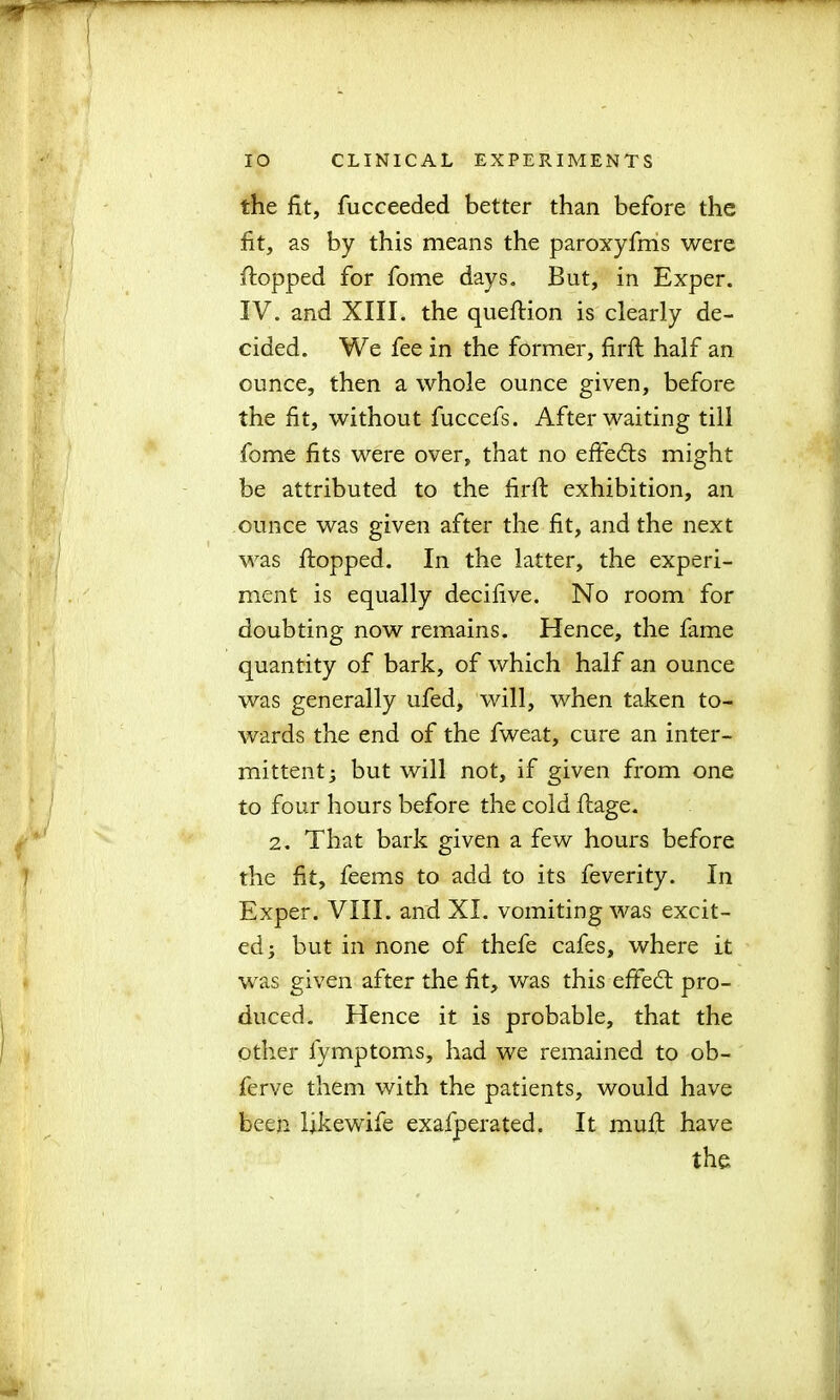 the fit, fucceeded better than before the fit, as by this means the paroxyfms were flopped for fome days. But, in Exper. IV. and XIII. the queftion is clearly de- cided. We fee in the former, firfi half an ounce, then a whole ounce given, before the fit, without fuccefs. After waiting till fome fits were over, that no effects might be attributed to the firfi: exhibition, an ounce was given after the fit, and the next was flopped. In the latter, the experi- ment is equally decifive. No room for doubting now remains. Hence, the fame quantity of bark, of which half an ounce was generally ufed, will, when taken to- wards the end of the fweat, cure an inter- mittent; but will not, if given from one to four hours before the cold ftage. 2. That bark given a few hours before the fit, feems to add to its feverity. In Exper. VIII. and XI. vomiting was excit- ed; but in none of thefe cafes, where it was given after the fit, was this effedt pro- duced. Hence it is probable, that the other fymptoms, had we remained to ob- ferve them with the patients, would have been Ukewife exafperated. It muft have