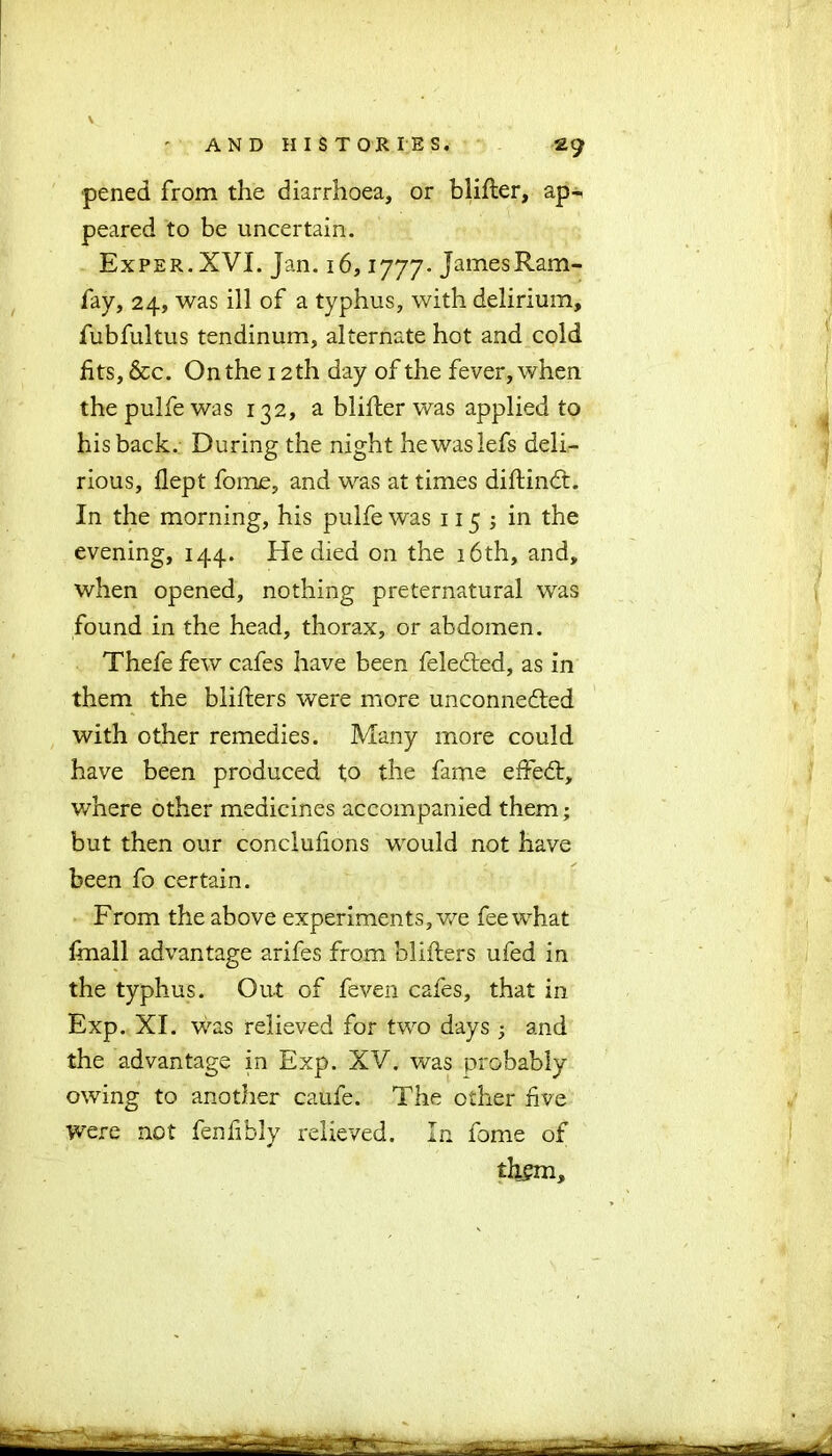 pened from the diarrhoea, or blifter, ap- peared to be uncertain. Exper.XVI. Jan. 16,1777. James Ram- fay, 24, was ill of a typhus, with delirium, fubfultus tendinum, alternate hot and cold fits, &c. On the 12 th day of the fever, when thepulfewas 132, a blifter was applied to his back. During the night hewaslefs deli- rious, flept fome, and was at times diftindt. In the morning, his pulfe was 115 ; in the evening, 144. He died on the 16th, and, when opened, nothing preternatural was found in the head, thorax, or abdomen. Thefe few cafes have been feledted, as in them the blifters were more unconnected with other remedies. Many more could have been produced to the fame efFedt, where other medicines accompanied them; but then our conclufions would not have been fo certain. From the above experiments, we fee what finall advantage arifes from blifters ufed in the typhus. Out of feven cafes, that in Exp. XI. was relieved for two days ; and the advantage in Exp. XV. was probably owing to another caufe. The other five were not fenfibly relieved. In fome of them.