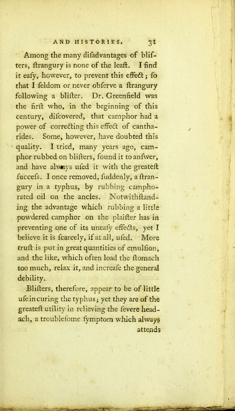 Among the many difadvantages of blif- ters, ftrangury is none of the leaffc. I find it eafy, however, to prevent this effedt; fo that I feldom or never obferve a ftrangury following a blifter. Dr. Greenfield was the firfl who, in the beginning of this century, difcovered, that camphor had a power of correcting this effedt of cantha- rides. Some, however, have doubted this quality. I tried, many years ago, cam- phor rubbed on bliffcers, found it to anfwer, and have always uled it with the greateffc fuccefs. I once removed, fuddenly, a ftran- gury in a typhus, by rubbing campho- rated oil on the ancles. Notwithftand- ing the advantage which rubbing a little powdered camphor on the plaifter has in preventing one of its uneafy effedts, yet I believe it is fcarcely, if at all, uled. More trull is put in great quantities of emulfion, and the like, which often load the ftomach too much, relax it, and increafe the general debility. Blillers, therefore, appear to be of little ufe in curing the typhus; yet they are of the greateffc utility in relieving the fevere head- ach, a troublefome fymptom which always attends