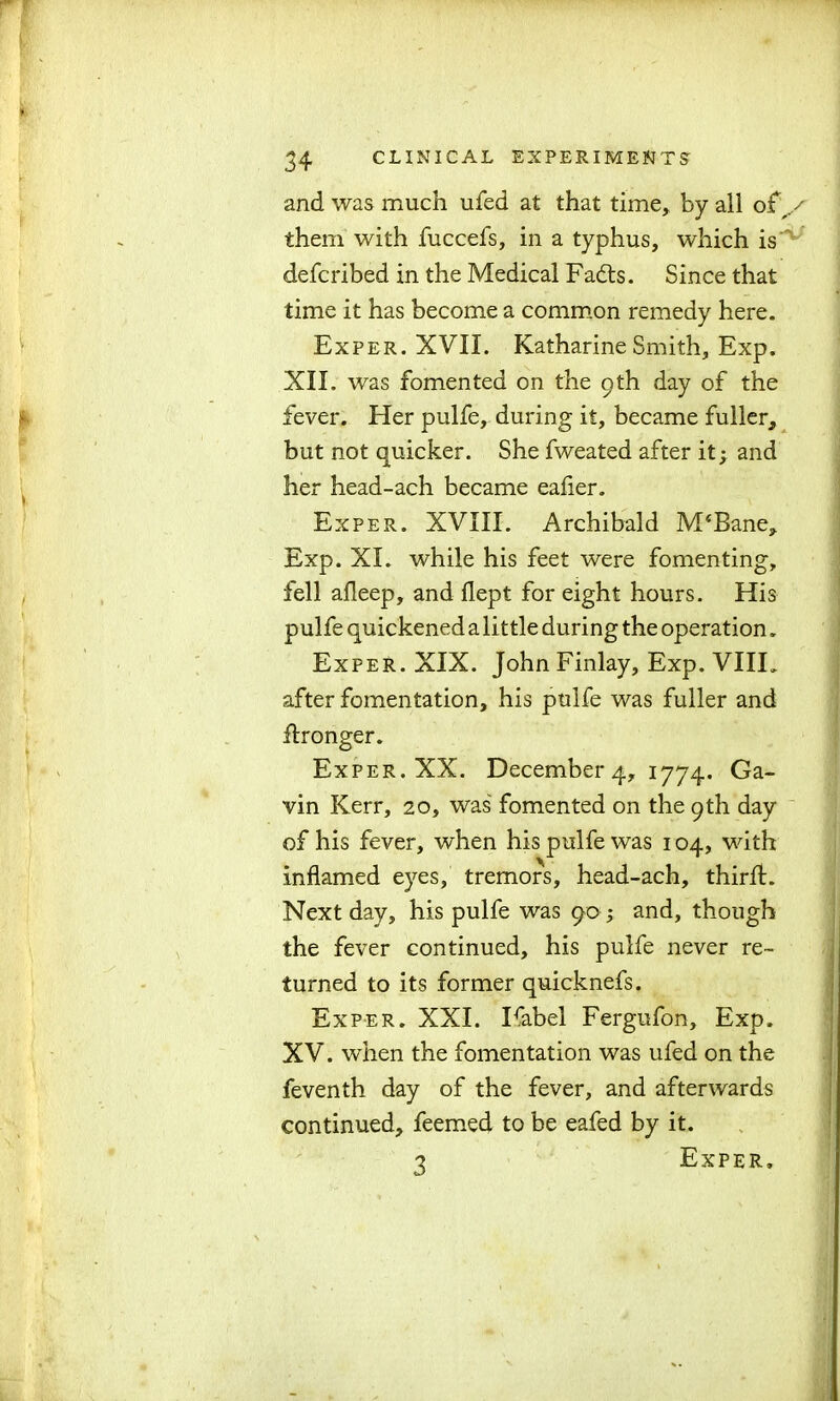 and was much ufed at that time, by all o£y them with fuccefs, in a typhus, which is defcribed in the Medical Fadts. Since that time it has become a common remedy here. Exper. XVII. Katharine Smith, Exp. XII. was fomented on the 9th day of the fever. Her pulfe, during it, became fuller, but not quicker. She fweated after it; and her head-ach became eafier. Exper. XVIII. Archibald M‘Bane, Exp. XL while his feet were fomenting, fell afleep, and flept for eight hours. His pulfe quickened a little during the operation. Exper. XIX. John Finlay, Exp. VIIL after fomentation, his pulfe was fuller and ftronger. Exper. XX. December 4, 1774. Ga- vin Kerr, 20, was fomented on the 9th day of his fever, when his pulfe was 104, with Inflamed eyes, tremors, head-ach, thirfl. Next day, his pulfe was 90 ; and, though the fever continued, his pulfe never re- turned to its former quicknefs. Exper. XXI. Isabel Fergufon, Exp. XV. when the fomentation was ufed on the feventh day of the fever, and afterwards continued, feemed to be eafed by it. 3 Exper.