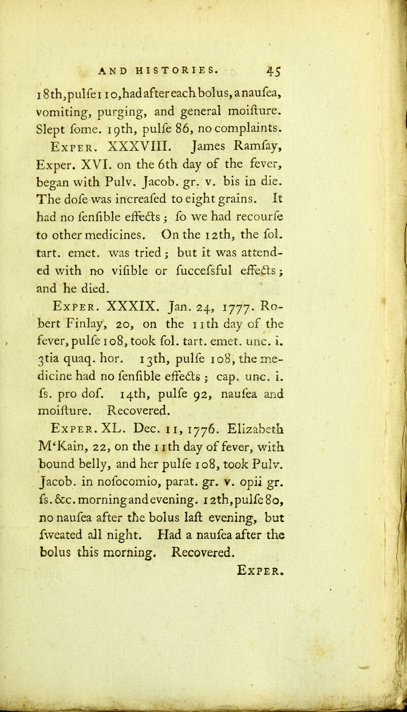 18 th,pulfe 11 o,had after each bolus, a naufea, vomiting, purging, and general moifture. Slept fome. 19th, pulfe 86, no complaints. Exper. XXXVIII. James Ramfay, Exper. XVI. on the 6th day of the fever, began with Pulv. Jacob, gr. v. bis in die. The dofe was increafed to eight grains. It had no fenfible effects ; fo we had recourfe to other medicines. On the 12th, the fob tart. emet. was tried; but it was attend- ed with no vifible or fuccefsful effe&s and he died. Exper. XXXIX. Jan. 24, 1777- Ro- bert Finlay, 20, on the nth day of the fever, pulfe 108, took fol. tart. emet. unc. i. 3tia quaq. hor. 13th, pulfe 108, the me- dicine had no fenfible effects ; cap. unc. i. fs. pro dof. 14th, pulfe 92, naufea and moifture. Recovered. Exper. XL. Dec. 11,1776. Elizabeth IVPKain, 22, on the 1 ith day of fever, with bound belly, and her pulfe 108, took Pulv. Jacob, in nofocomio, parat. gr. v. opii gr. fs. &c. morningandevening. 12th,pulfe 80, no naufea after the bolus laft evening, but fweated all night. Had a naufea after the bolus this morning. Recovered. Exper.