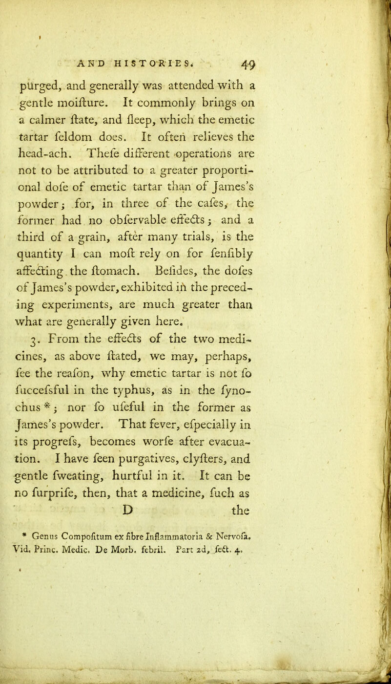 p A N D HISTORIES* 49 purged, and generally was attended with a gentle moiflure. It commonly brings on a calmer hate, and deep, which the emetic tartar feldom does. It often relieves the head-ach. Thefe different operations are not to be attributed to a greater proporti- onal dofe of emetic tartar than of James’s powder; for, in three of the cafes, the former had no obfervable eftedts; and a third of a grain, after many trials, is the quantity I can moft rely on for fenfibly affedting the ftomach. Belides, the dofes of James’s powder, exhibited in the preced- ing experiments, are much greater than what are generally given here. 3. From the effedts of the two medi- cines, as above hated, we may, perhaps, fee the reafon, why emetic tartar is not fo fuccefsful in the typhus, as in the fyno- chus *; nor fo ufeful in the former as James’s powder. That fever, efpecially in its progrefs, becomes worfe after evacua- tion. I have feen purgatives, clyfters, and gentle fweating, hurtful in it. It can be no furprife, then, that a medicine, fuch as D the * Genus Compofitum ex fibre Inflammatoria & Nervofa. Vid. Prlnc. Medic. De Morb. febril. Part 2d, feft. 4.