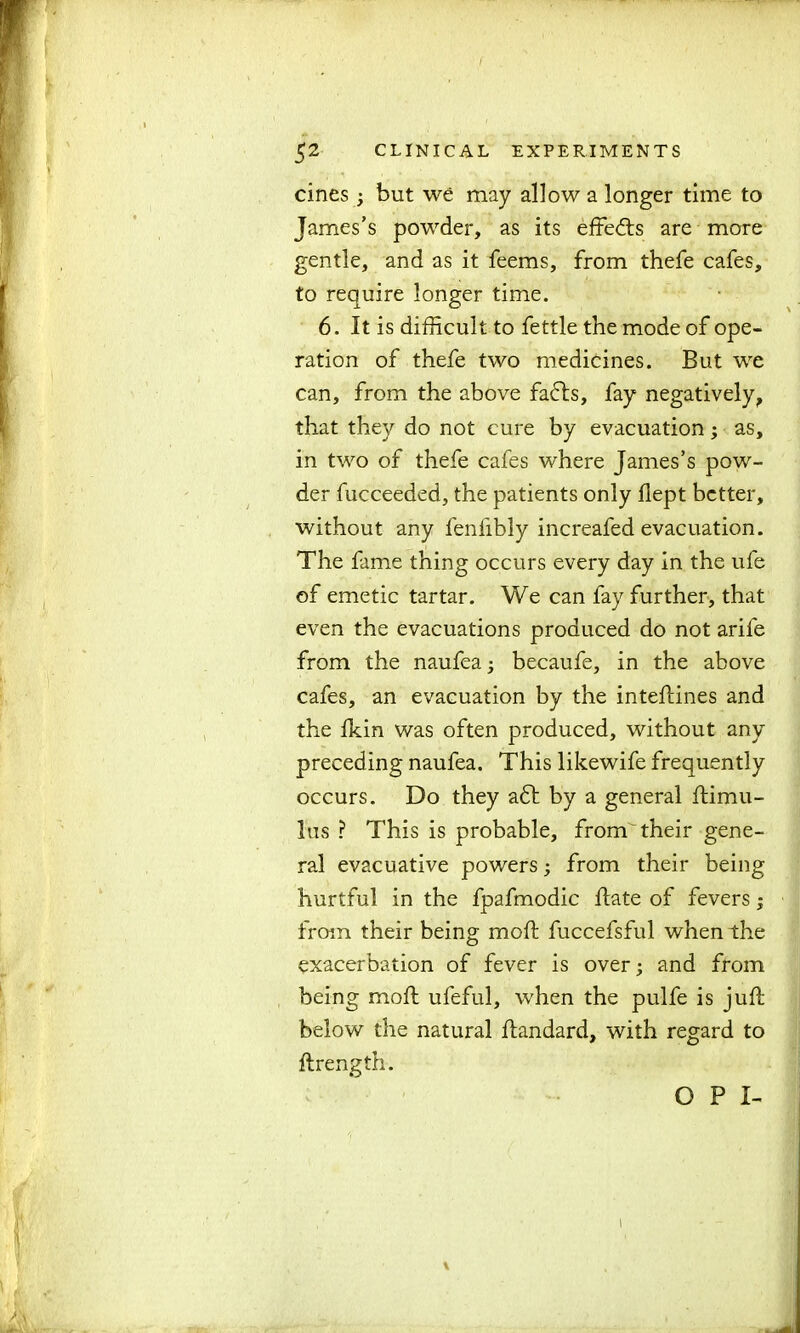 f 52 CLINICAL EXPERIMENTS cines ; but we may allow a longer time to James’s powder, as its effects are more gentle, and as it feems, from thefe cafes, to require longer time. 6. It is difficult to fettle the mode of ope- ration of thefe two medicines. But we can, from the above fadts, fay negatively, that they do not cure by evacuation; as, in two of thefe cafes where James’s pow- der fucceeded, the patients only flept better, without any fenlibly increafed evacuation. The fame thing occurs every day in the ufe of emetic tartar. We can fay further, that even the evacuations produced do not arile from the naufea; becaufe, in the above cafes, an evacuation by the inteftines and the fkin was often produced, without any preceding naufea. This likewife frequently occurs. Do they a6l by a general ftimu- lus ? This is probable, from their gene- ral evacuative powers; from their being hurtful in the fpafmodic hate of fevers; from their being mod: fuccefsful when the exacerbation of fever is over; and from being moft ufeful, when the pulfe is juft below the natural ftandard, with regard to ftrength. O P I- \