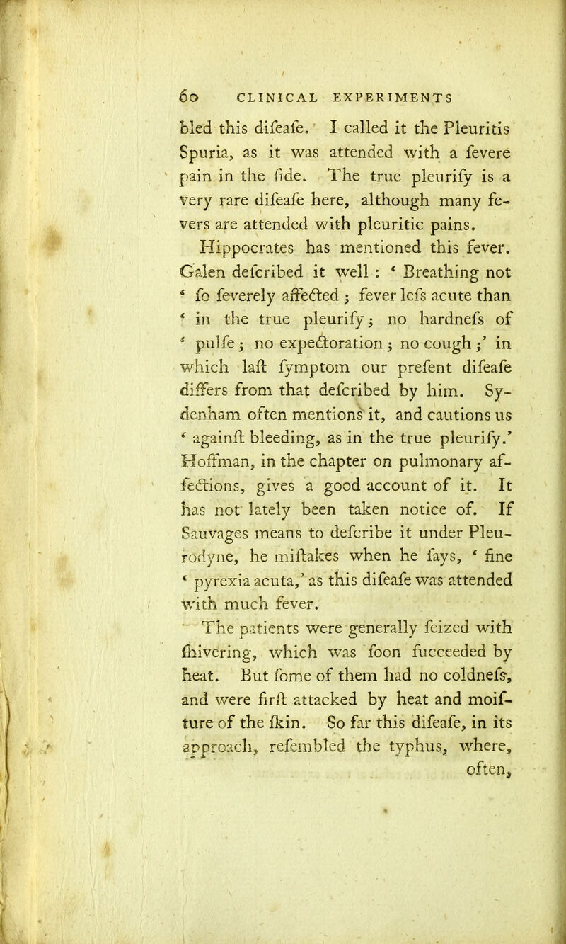 bled this difeafe. I called it the Pleuritis Spuria, as it was attended with a fevere pain in the fide. The true pleurify is a very rare difeafe here, although many fe- vers are attended with pleuritic pains. Hippocrates has mentioned this fever. Galen defcribed it well : ‘ Breathing not f fo feverely affected ; fever lefs acute than ‘ in the true pleurify no hardnefs of 5 pulfe; no expectoration; no cough in which laff fymptom our prefent difeafe differs from that defcribed by him. Sy- denham often mentions it, and cautions us * againft bleeding, as in the true pleurify.’ Hoffman, in the chapter on pulmonary af- fections, gives a good account of it. It has not lately been taken notice of. If Sauvages means to defcribe it under Pleu- rodyne, he miftakes when he fays, * fine c pyrexia acuta,’ as this difeafe was attended with much fever. The patients were generally feized with fhivering, which was foon fucceeded by heat. But fome of them had no coldnefs1, and were firft attacked by heat and moif- ture of the fkin. So far this difeafe, in its approach, refembled the typhus, where, often.