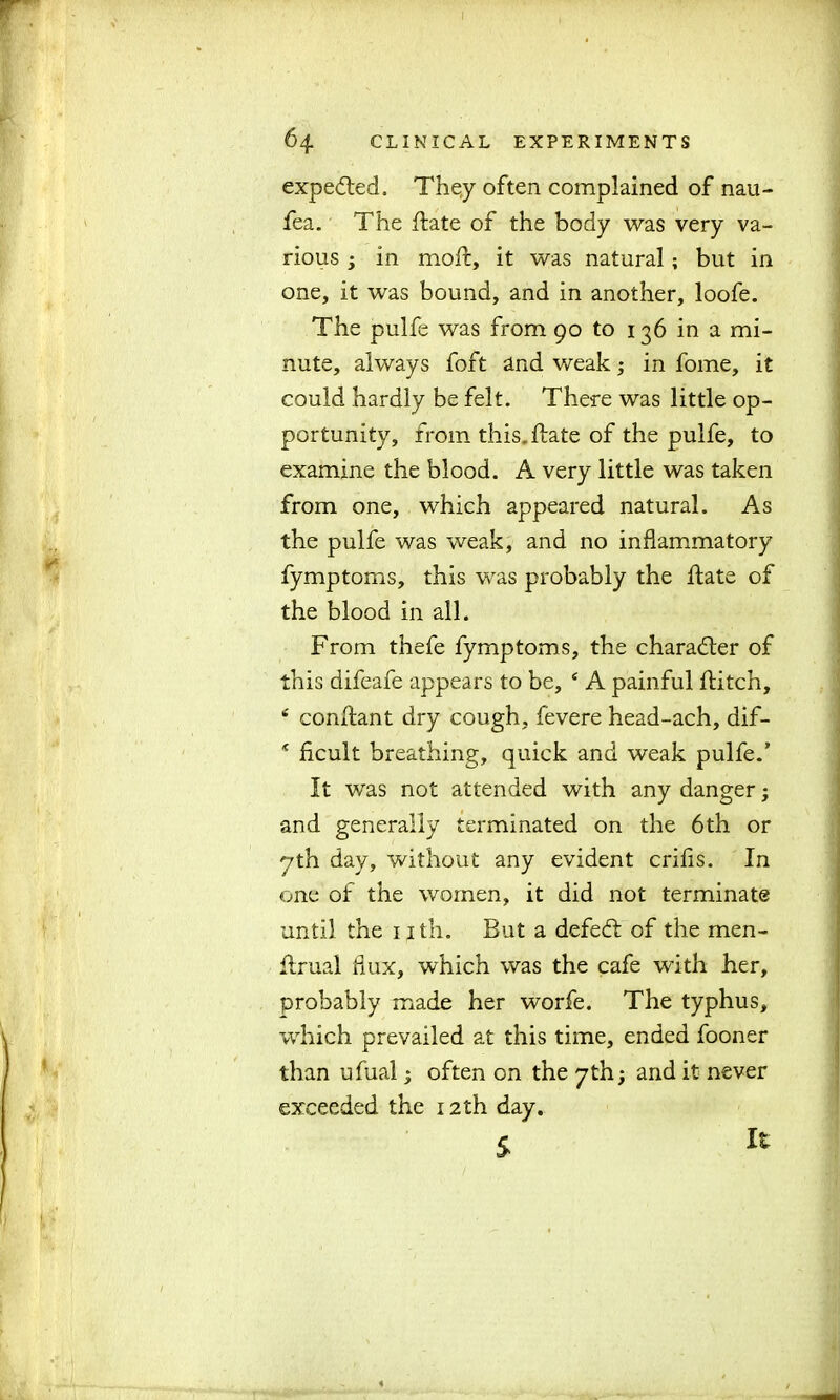 expected. They often complained of nau- fea. The hate of the body was very va- rious ; in mold, it was natural; but in one, it was bound, and in another, loofe. The pulfe was from 90 to 136 in a mi- nute, always foft and weak in fome, it could hardly be felt. There was little op- portunity, from this, hate of the pulfe, to examine the blood. A very little was taken from one, which appeared natural. As the pulfe was weak, and no inflammatory fymptoms, this was probably the hate of the blood in all. From thefe fymptoms, the character of this difeafe appears to be, 4 A painful hitch, 4 conhant dry cough, fevere head-ach, dif- * ficult breathing, quick and weak pulfe.’ It was not attended with any danger; and generally terminated on the 6th or yth day, without any evident crifis. In one of the women, it did not terminate until the 1 ith. But a defe<h of the men- hrual dux, which was the cafe with her, probably made her worfe. The typhus, which prevailed at this time, ended fooner than ufual; often on the 7th; and it never exceeded the 12th day. £ It