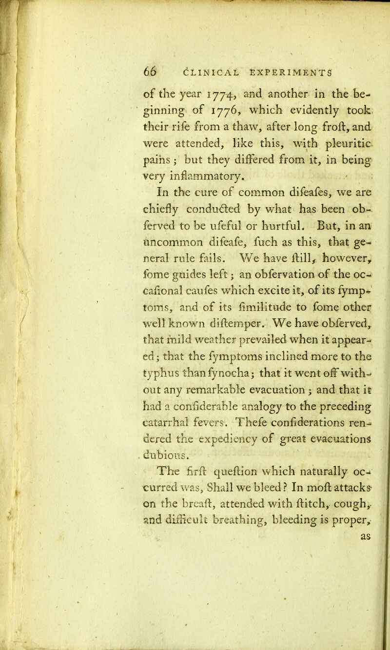 of the year 1774, and another in the be- ginning of 1776, which evidently took their rife from a thaw, after long frofl, and were attended, like this, with pleuritic pains; but they differed from it, in being very inflammatory. In the cure of common difeafes, we are chiefly conducted by what has been ob- ferved to be ufeful or hurtful. But, in an uncommon difeafe, fuch as this, that ge- neral rule fails. We have ftill, however* fome guides left; an obfervation of the oc- caflonal caufes which excite it, of its fymp- toms, and of its fimilitude to fome other well known diflemper. We have obferved, that mild weather prevailed when it appear- ed ; that the fymptoms inclined more to the typhus than fynocha; that it went off with- out any remarkable evacuation ; and that it had a conflderable analogy to the preceding catarrhal fevers. Thefe conflderations ren- dered the expediency of great evacuations dubious. The firft queflion which naturally oc- curred was, Shall we bleed ? In moil attacks- on the bread:, attended with flitch, cough,, and difficult breathing, bleeding is proper. as