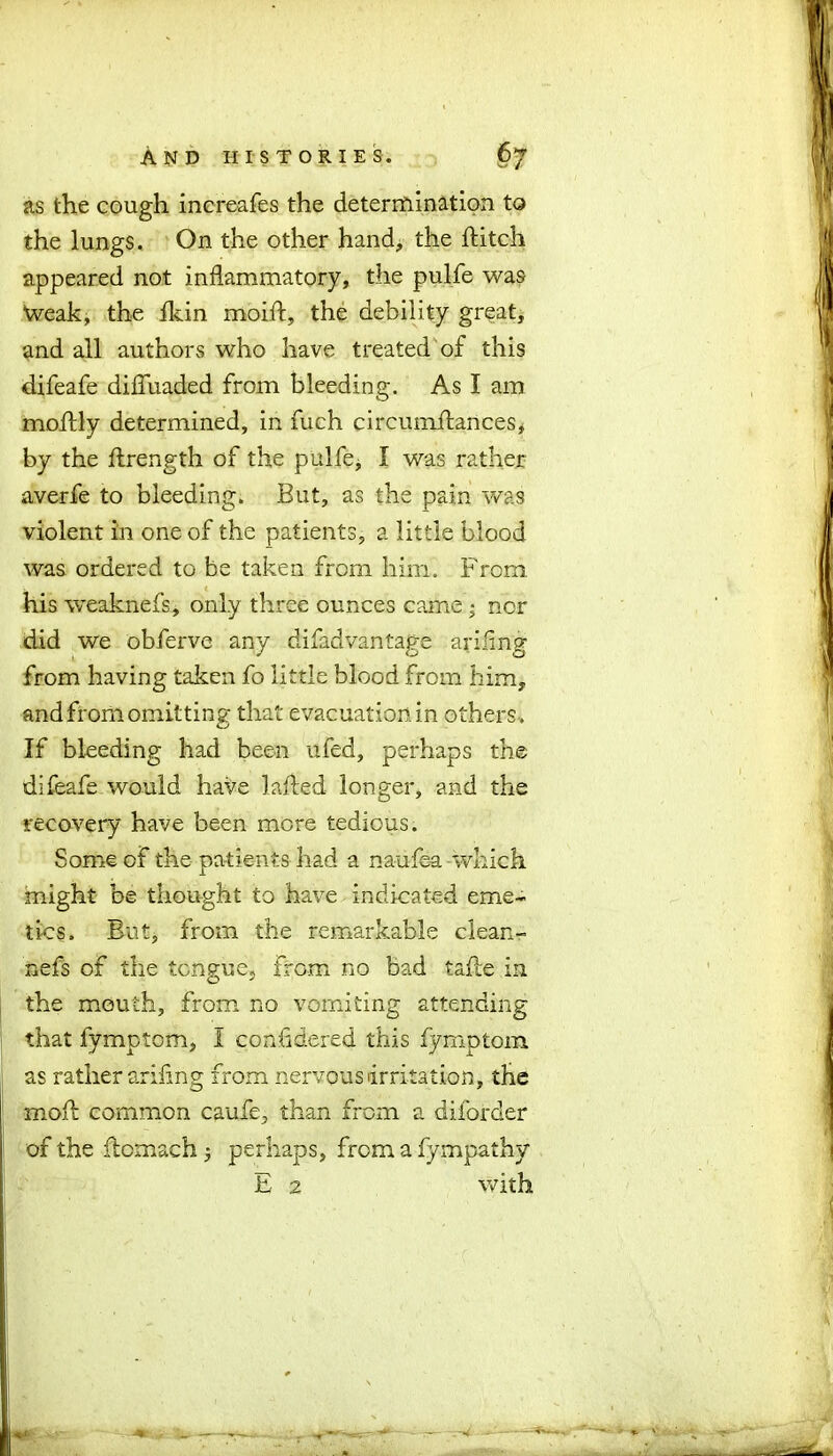 as the cough increafes the determination to the lungs. On the other hand, the hitch appeared not inflammatory, the pulfe was Weak, the Ikin moift, the debility great, and all authors who have treated of this difeafe difluaded from bleeding. As I am moftly determined, in fuch circumilances, by the hrength of the pulfe, I was rather averfe to bleeding. But, as the pain was violent in one of the patients, a little blood was ordered to be taken from him. From, his weaknefs, only three ounces came; nor did we obferve any difadvantage ariiing from having taken fo little blood from him, and from omitting that evacuation in others . If bleeding had been ufed, perhaps the difeafe would have lafted longer, and the recovery have been more tedious. Some of the patients had a naufea which might be thought to have indicated eme- tics. But, from the remarkable clean- nefs of the tongue, frG.m no bad tafle in the mouth, from no vomiting attending that fymptom, I considered this fymptom as rather arifing from nervous irritation, the mold: common caufe, than from a diforder of the ftomach 5 perhaps, from a fympathy E 2 with