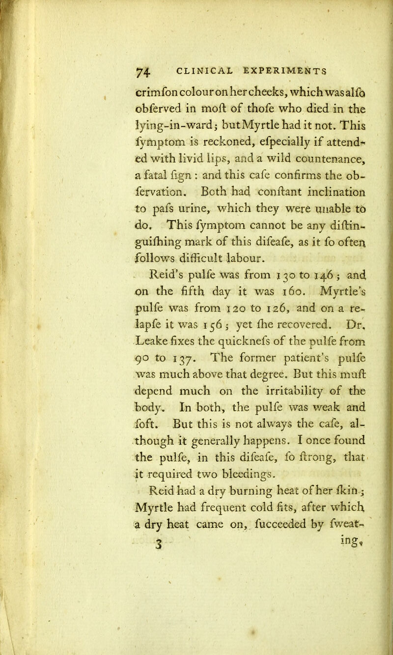 crimfon colour on her cheeks, which was alfo obferved in moft of thofe who died in the lying-in-ward; butMyrtlehad it not. This fymptom is reckoned, efpecially if attend-* ed with livid lips, and a wild countenance, a fatal ftgn ; and this cafe confirms the ob- fervation. Beth had conftant inclination to pafs urine, which they were unable to do. This fymptom cannot be any diftin- guifhing mark of this difeafe, as it fo often follows difficult labour. Reid’s pulfe was from 130 to 146 ; and, on the fifth day it was 160. Myrtle’s pulfe was from 120 to 126, and on a re- lapfe it was 156 ; yet fhe recovered. Dr. Leake fixes the quicknefs of the pulfe from 90 to 137. The former patient’s pulfe was much above that degree. But this muft depend much on the irritability of the body. In both, the pulfe was v/eak and foft. But this is not always the cafe, al- though it generally happens. I once found the pulfe, in this difeafe, fo flrong, that it required two bleedings. Reid had a dry burning heat of her fkin ; Myrtle had frequent cold fits, after which a dry heat came on, fucceeded by fweat- 3 ing*