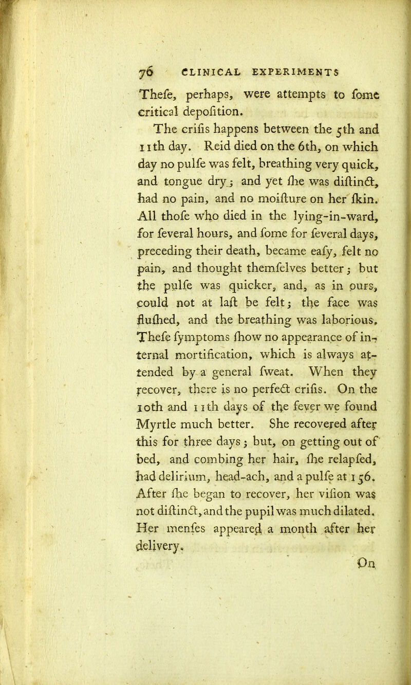 Thefe, perhaps, were attempts to fome critical depolition. The crifis happens between the 5th and nth day. Reid died on the 6th, on which day no pulfe was felt, breathing very quick, and tongue dryj and yet fire was diflindt, had no pain, and no moifture on her fkin. All thofe who died in the lying-in-ward, for feveral hours, and fome for feveral days, preceding their death, became eafy, felt no pain, and thought themfelves better; but the pulfe was quicker, and, as in purs, could not at laft be felt; the face was flufhed, and the breathing was laborious, Thefe fymptoms fhow no appearance of in- ternal mortification, which is always at- tended by a general fweat. VvTien they Recover, there is no perfect crifis. On the 10th and nth days of the fever we found Myrtle much better. She recovered after this for three days ; but, on getting out of bed, and combing her hair, fhe relapfed, had delirium, head-ach, and a pulfe at 156. After fhe began to recover, her vifion was not diflin6t,andthe pupil was much dilated. Her menfes appeared a. month after her delivery. On,