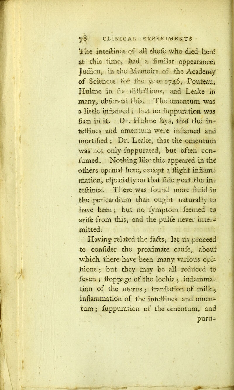 The intehines of all thofe who died here at this time, had a fimilar appearance* Juflieu, in the Memoirs of the Academy of Sciences for the year 1746, Pouteau* Hulme in fix difledtions, and Leake in many, obferved this. The omentum was a little inflamed ; but no funpuration was feen in it* Dr. Hulme fays, that the in- tefliines and omentum were inflamed and mortified ; Dr. Leake, that the omentum was not only fuppurated, but often con- fumed. Nothing like this appeared in the others opened here, except a flight inflam- mation, efpeciallyon that fide next the in- terfiles. There was found more fluid in the pericardium than ought naturally to have been; but no fymptom feemed to arife from this, and the pulfe never inter- mitted. Having related the fads, let us proceed to confider the proximate caufe, about which there have been many various opi- nions ; but they may be all reduced to feven ; flioppage of the lochia; inflamma- tion of the uterus; tranflation of milk; inflammation of the inteftines and omen- tum ; fuppuration of the omentum, and puru-