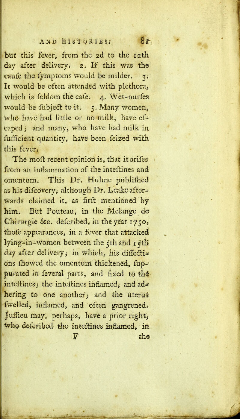 | but this fever, from the 2d to the 12th I day after delivery. 2. If this was the } eaufe the fymptoms would be milder. 3. > It would be often attended with plethora, j which is feldom the cafe. 4. Wet-nurfes would be fubjedt to it. 5. Many women, who have had little or no milk, have ef- caped; and many, who have had milk in fufficient quantity, have been feized with : this fevers The moft recent opinion is, that it arifes from an inflammation of the inteftines and omentum. This Dr. Hulme publifhed as his difcovery, although Dr. Leake after- wards claimed it, as firft mentioned by i him. But Pouteau, in the Melange de Chirurgie &c. defcribed, in the year 1750* thofe appearances, in a fever that attacked lying-in-women between the 5th and 1 jth j day after delivery; in which, his diffedti- ons fhowed the omentum thickened, fup- purated in feveral parts, and fixed to th6 jj inteftines; the inteftines inflamed, and ad- hering to one another; and the Uterus fwelled, inflamed, and often gangrened; Jufiieu may, perhaps, have a prior right# Vho defcribed the inteftines inflamed, in F the