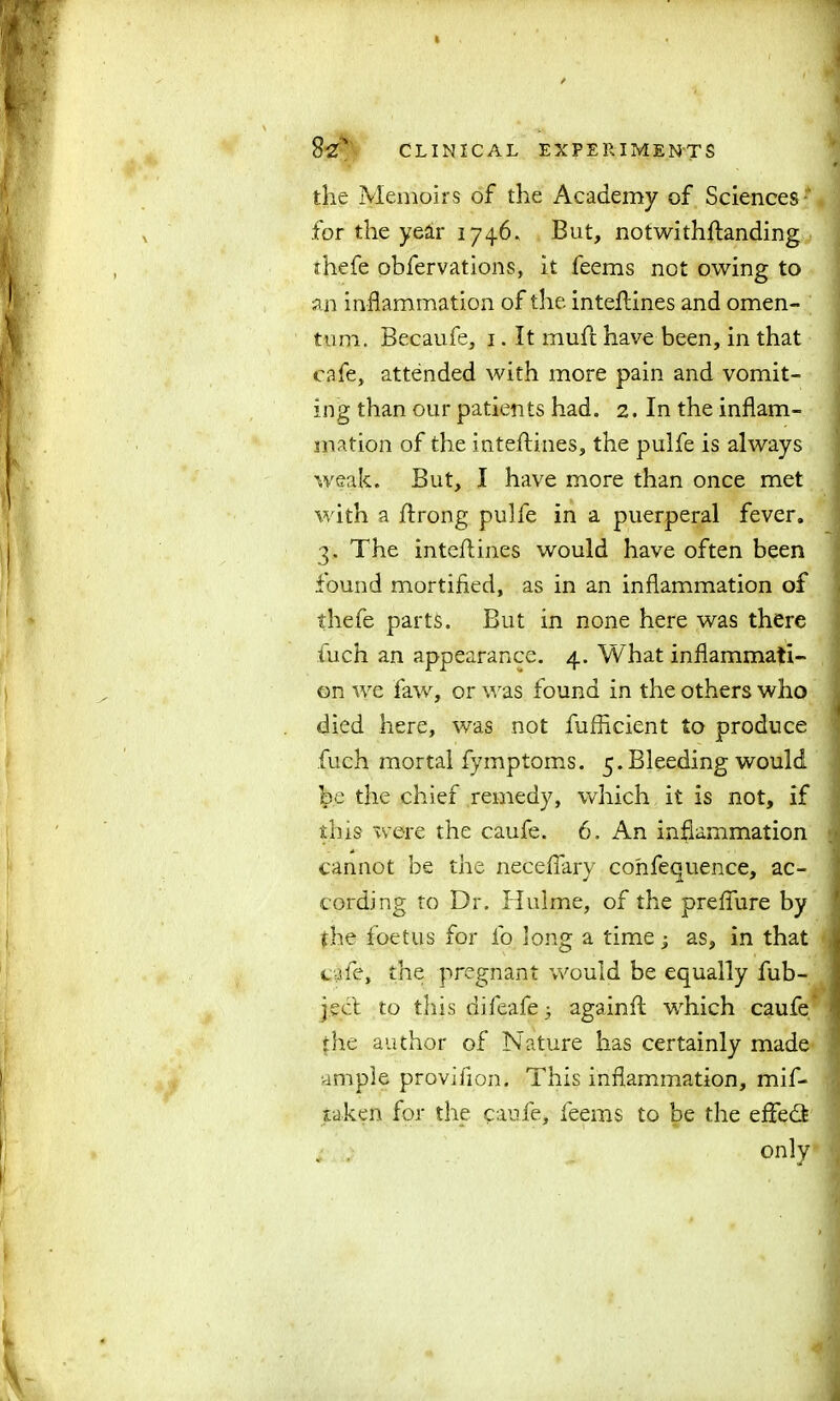 the Memoirs of the Academy of Sciences - for the year 1746. But, notwithftanding thefe obfervations, it feems not owing to an inflammation of the inteftines and omen- tum. Becaufe, 1. It muft have been, in that cafe, attended with more pain and vomit- ing than our patients had. 2. In the inflam- mation of the inteftines, the pulfe is always weak. But, I have more than once met with a ftrong pulfe in a puerperal fever. 3. The inteftines would have often been found mortified, as in an inflammation of thefe parts. But in none here was there fuch an appearance. 4. What inflammati- on we faw, or was found in the others who died here, was not fufficient to produce fuch mortal fymptoms. 5. Bleeding would be the chief remedy, which it is not, if this were the caufe. 6. An inflammation cannot be the neceftary confequence, ac- cording to Dr. Hulme, of the preflure by the foetus for fo long a time j as, in that cafe, the pregnant would be equally fub- j.ect to this difeafe 3 againft which caufe the author of Nature has certainly made ample provifion. This inflammation, mif- taken for the caufe, feems to be the eftedt