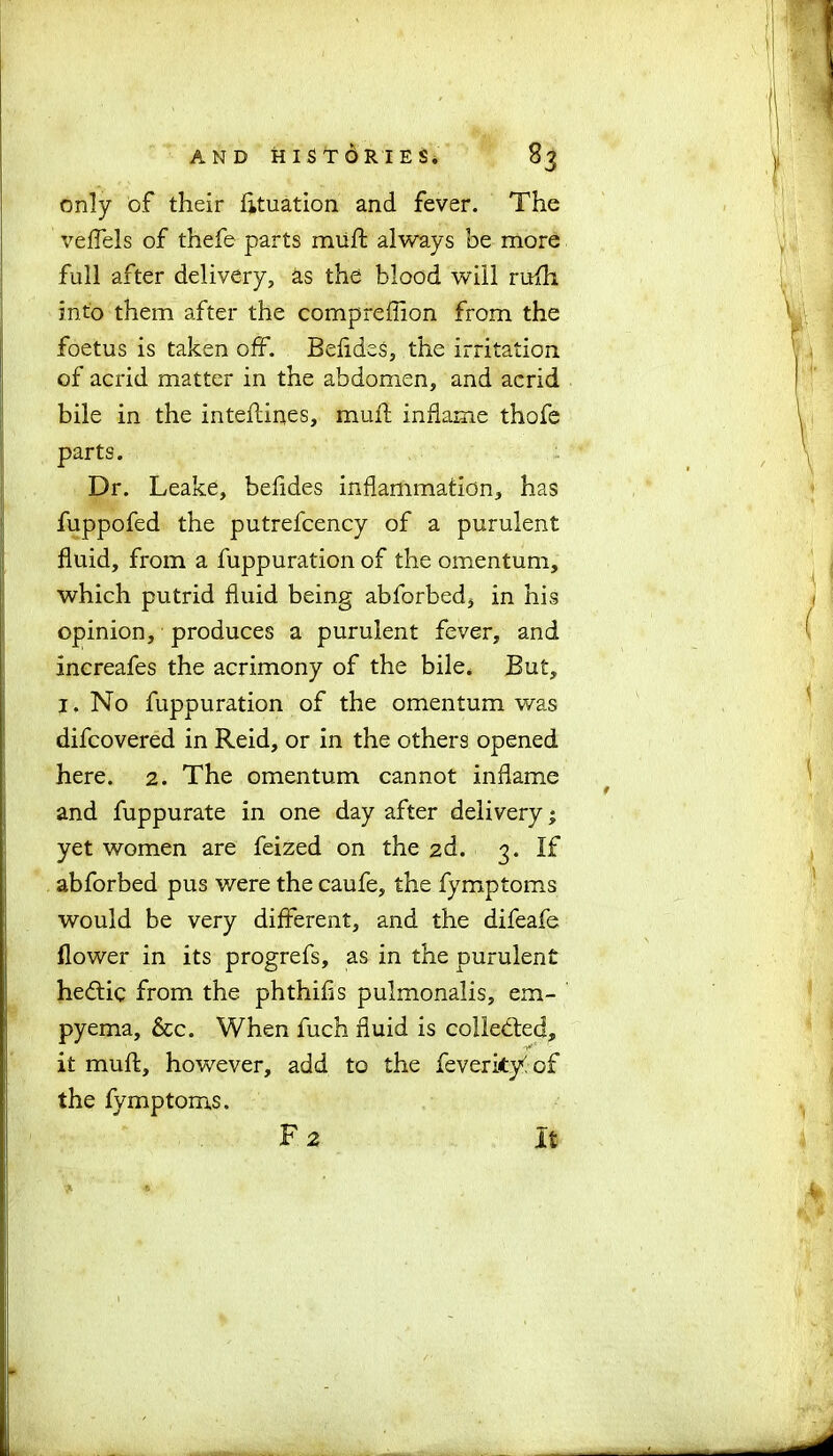 only of their fttuation and fever. The veffels of thefe parts muft always be more full after delivery, as the blood will rufh into them after the compreffion from the foetus is taken off. Befides, the irritation of acrid matter in the abdomen, and acrid bile in the inteftines, muft inflame thofe parts. Dr. Leake, befides inflammation, has fuppofed the putrefcency of a purulent fluid, from a fuppuration of the omentum, which putrid fluid being abforbed, in his opinion, produces a purulent fever, and increafes the acrimony of the bile. But, I. No fuppuration of the omentum was difcovered in Reid, or in the others opened here. 2. The omentum cannot inflame and fuppurate in one day after delivery * yet women are feized on the 2d. 3. If abforbed pus were the caufe, the fymptoms would be very different, and the difeafe flower in its progrefs, as in the purulent he&ic from the phthifis pulmonalis, em- pyema, &c. When fuch fluid is collected, it muft, however, add to the feverityiof the fymptoms. F 2 It