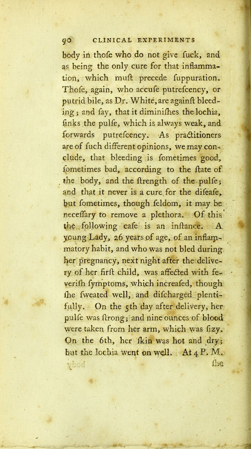 body in thofe who do not give fuck, and as being the only cure for that inflamma- tion, which mu A: precede fuppuration, Thofe, again, who accufe putrefcency, or putrid bile, as Dr. White, are againfl bleed- ing ; and fay, that it diminifhes the lochia, finks the pulfe, which is always weak, and forwards putrefcency. As practitioners are of fuch different opinions, we may con-^ elude, that bleeding is fometimes good, fometimes bad, according to the ftate of the body, and the ftrength of the.pulfe; and that it never is a cure for the difeafe, but fometimes, though feldom, it may be neceffary to remove a plethora. Of this the following cafe is an inftanee. A. young Lady, 26 years of age, of an inflarp-, matory habit, and who was not bled during her pregnancy, next night after the delive- ry of her firft child, was affeCted with fe- verifh fymptoms, which increafed, though fhe fweated well, and difeharged plenti- fully. On the 5 th day after delivery, her pulfe was ferong; and nine ounces of blood were taken from her arm, which was fizy. On the 6th, her fkin was hot and dry; but the lochia went on well. At 4P. M, ihe