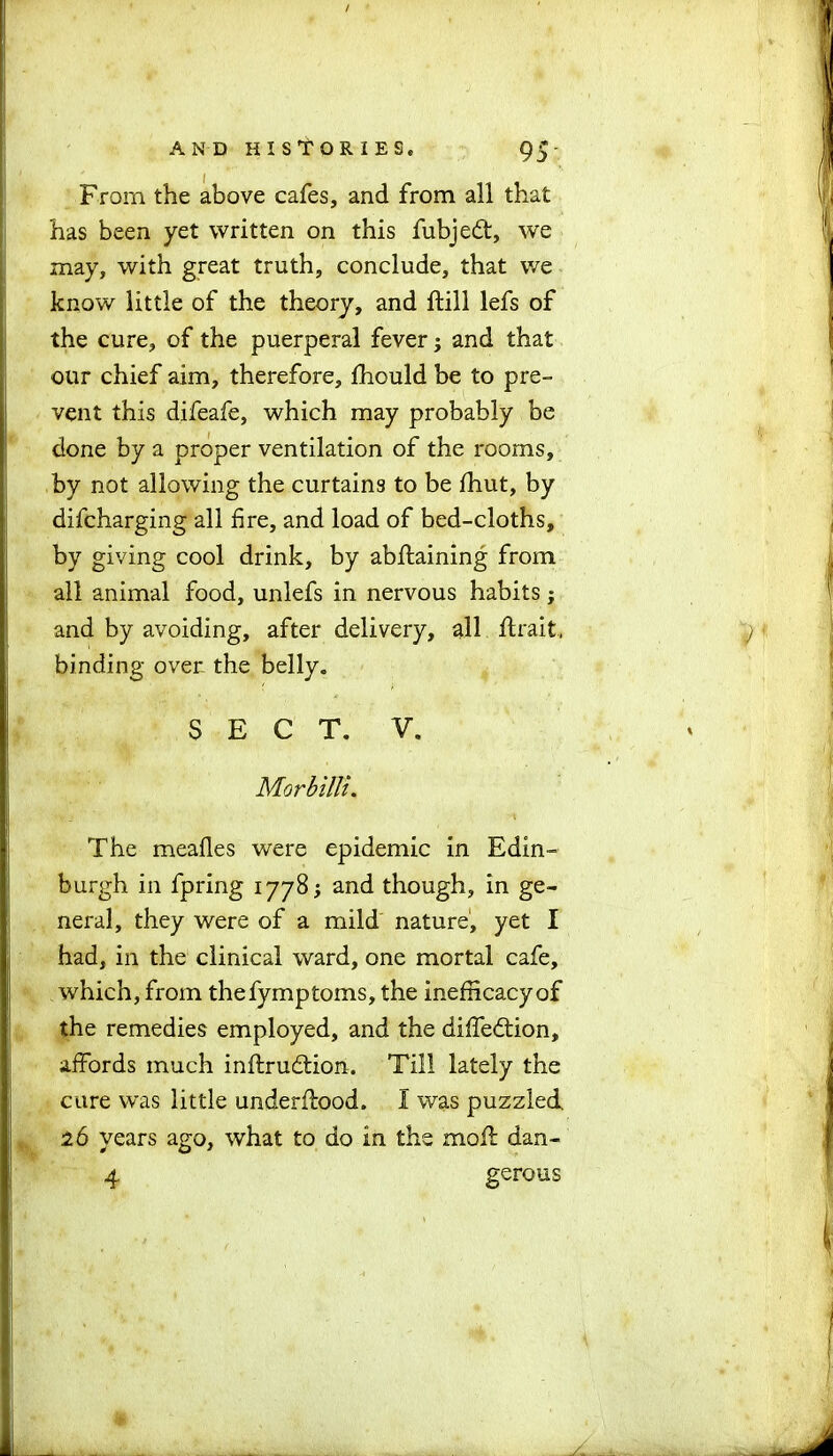 From the above cafes, and from all that has been yet written on this fubje£t, we may, with great truth, conclude, that we know little of the theory, and ftill lefs of the cure, of the puerperal fever; and that our chief aim, therefore, fhould be to pre- vent this difeafe, which may probably be done by a proper ventilation of the rooms, by not allowing the curtains to be fhut, by difcharging all fire, and load of bed-cloths, by giving cool drink, by abftaining from all animal food, unlefs in nervous habits j and by avoiding, after delivery, all ftrait, binding over the belly. SECT. V. Morbilti. The meafles were epidemic in Edin- burgh in fpring 1778; and though, in ge- neral, they were of a mild nature, yet I had, in the clinical ward, one mortal cafe, which, from thefymptoms, the inefhcacyof the remedies employed, and the diffedtion, affords much inftrudtion. Till lately the cure was little underflood. I was puzzled 26 years ago, what to do In the moil dan- 4 gerous I