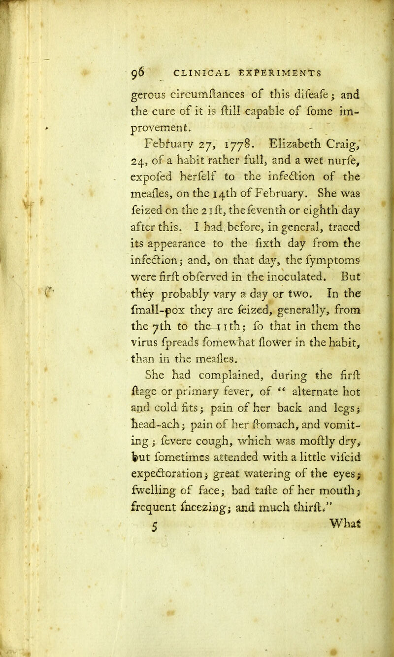 gerous circumRances of this difeafe; and the cure of it is Rill capable of fome im- provement. February 27, 1778. Elizabeth Craig, 24, of a habit rather full, and a wet nurfe, expofed herfelf to the infection of the mealies, on the 14th of February. She was feized on the 21R, thefeventh or eighth day after this. I had. before, in general, traced its appearance to the fixth day from the infedtion; and, on that day, the fymptoms were firfl obferved in the inoculated. But they probably vary a day or two. In the fmall-pox they are feized, generally, from the 7th to the 11 th; fo that in them the virus fpreads fomewhat flower in the habit, than in the meafles. She had complained, during the firR Rage or primary fever, of “ alternate hot and cold fits 5 pain of her back and legs > head-ach; pain of her Romach, and vomit- ing j fevere cough, which was moRly dry,- hut fometimes attended with a little vifcid expectoration; great watering of the eyes; fwelling of face; bad tafle of her mouth; frequent fneezing; and much thirfl.”