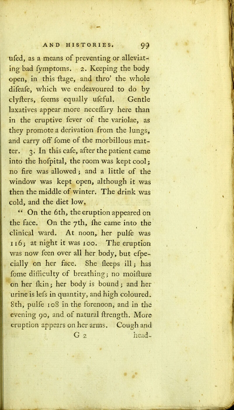 tifed, as a means of preventing or alleviat- ing bad fymptoms. 2. Keeping the body open, in this ftage, and thro’ the whole difeafe, which we endeavoured to do by clyfters, feems equally ufeful. Gentle laxatives appear more neceffary here than in the eruptive fever of the variolae, as they promote a derivation from the lungs, and carry off fome of the morbillous mat- ter. 3. In this cafe, after the patient came into the hofpital, the room was kept cool3 no fire was allowed3 and a little of the window was kept open, although it was then the middle of winter. The drink was cold, and the diet low. “ On the 6th, the eruption appeared on the face. On the 7th, fhe came into the clinical ward. At noon, her pulfe was 1163 at night it was 100. The eruption was now feen over all her body, but efpe- cially on her face. She fleeps ill 3 has fome difficulty of breathing3 no moifture on her fkin3 her body is bound 3 and her urine is lefs in quantity, and high coloured. 8th, pulfe 108 in the forenoon, and in the evening 90, and of natural ftrength. More eruption appears on her arms. Cough and G 2 head-