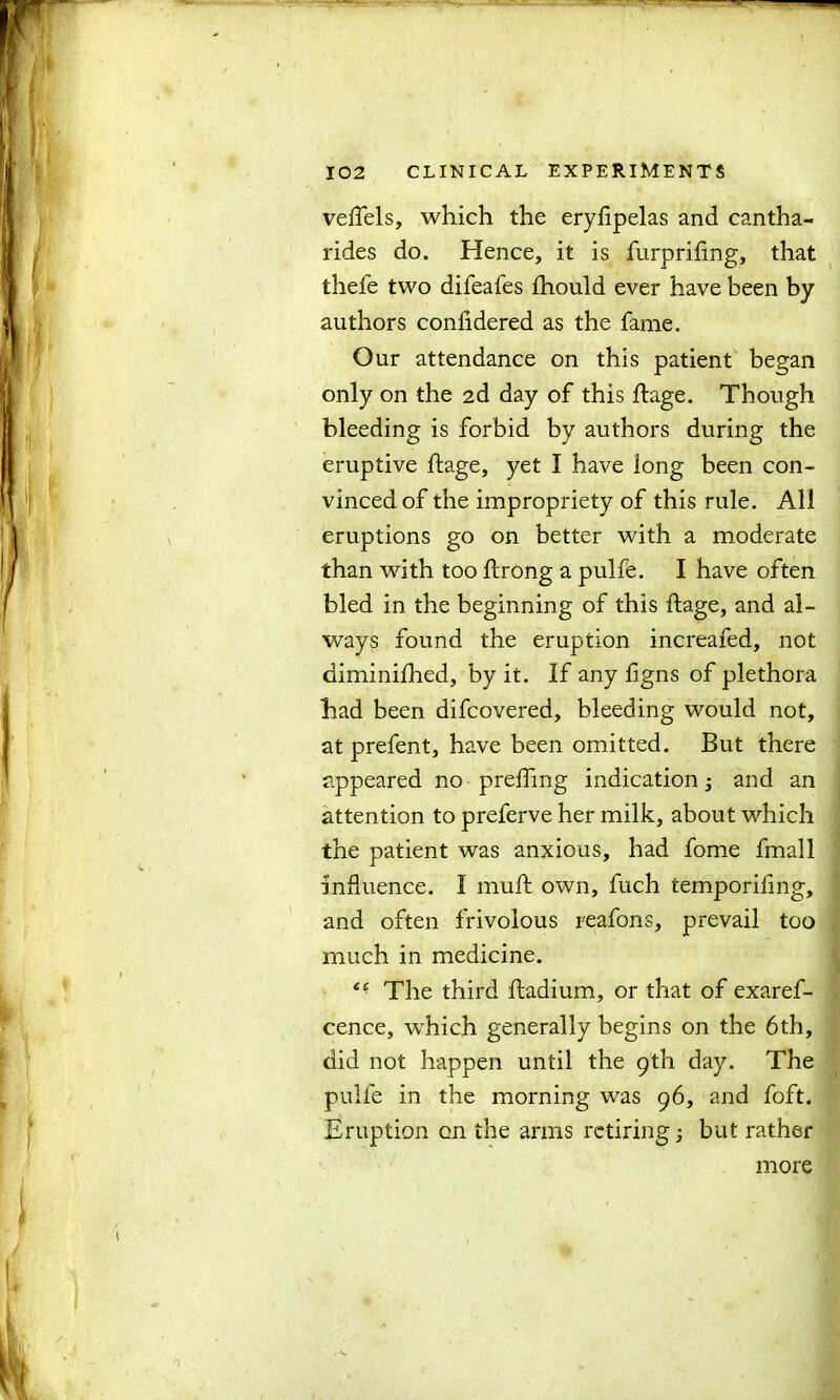 veflels, which the eryftpelas and cantha- rides do. Hence, it is furpriftng, that thefe two difeafes fhould ever have been by authors confidered as the fame. Our attendance on this patient began only on the 2d day of this ftage. Though bleeding is forbid by authors during the eruptive ftage, yet I have long been con- vinced of the impropriety of this rule. All eruptions go on better with a moderate than with too ftrong a pulfe. I have often bled in the beginning of this ftage, and al- ways found the eruption increafed, not diminilhed, by it. If any ftgns of plethora had been difcovered, bleeding would not, at prefent, have been omitted. But there appeared no prefting indication; and an attention to preferve her milk, about which the patient was anxious, had fome fmall influence. I muft own, fuch temporifing, and often frivolous reafons, prevail too much in medicine. The third ftadium, or that of exaref- cence, which generally begins on the 6th, did not happen until the 9th day. The pulfe in the morning was 96, and foft. Eruption on the arms retiring 3 but rather more